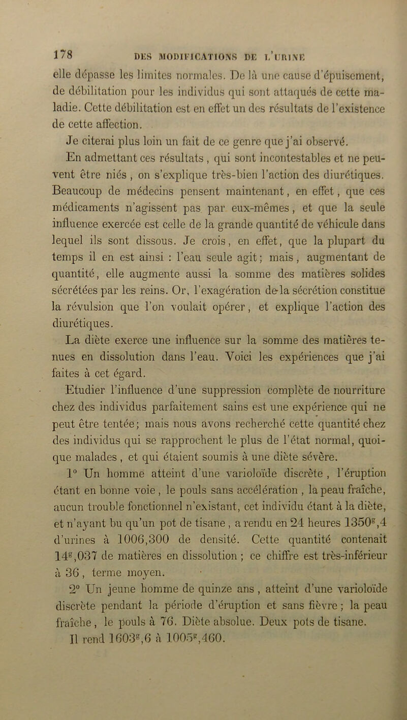 elle dépasse les limites normales. De là une cause d’épuisement, de débilitation pour les individus qui sont attaqués de cette ma- ladie. Cette débilitation est en effet un des résultats de l’existence de cette affection. Je citerai plus loin un fait de ce genre que j’ai observé. En admettant ces résultats , qui sont incontestables et ne peu- vent être niés , on s’explique très-bien l’action des diurétiques. Beaucoup de médecins pensent maintenant, en effet, que ces médicaments n’agissent pas par eux-mêmes, et que la seule influence exercée est celle de la grande quantité de véhicule dans lequel ils sont dissous. Je crois, en effet, que la plupart du temps il en est ainsi : l’eau seule agit ; mais, augmentant de quantité, elle augmente aussi la somme des matières solides sécrétées par les reins. Or, l’exagération de-la sécrétion constitue la révulsion que l’on voulait opérer, et explique l’action des diurétiques. La diète exerce une influence sur la somme des matières te- nues en dissolution dans l’eau. Voici les expériences que j’ai faites à cet égard. Etudier l’influence d’une suppre.ssion complète de nourriture chez des individus parfaitement sains est une expérience qui ne peut être tentée ; mais nous avons recherché cette quantité chez des individus qui se rapprochent le plus de l’état normal, quoi- que malades , et qui étaient soumis à une diète sévère. 1 Un homme atteint d’une varioloïde discrète , l’éruption étant en bonne voie , le pouls sans accélération , la peau fraîche, aucun trouble fonctionnel n’existant, cet individu étant à la diète, et n’ayant bu qu’un pot de tisane , a rendu en 24 heures 1350®,4 d’urines à 1006,300 de densité. Cette quantité contenait 14®,037 de matières en dissolution ; ce chiffre est très-inférieur à 36 , terme moyen. 2° Un jeune homme de quinze ans, atteint d’une varioloïde discrète pendant la période d’éruption et sans fièvre ; la peau fraîche, le pouls à 76. Diète absolue. Deux pots de tisane. 11 rend 1603®,6 à 1005®,460.