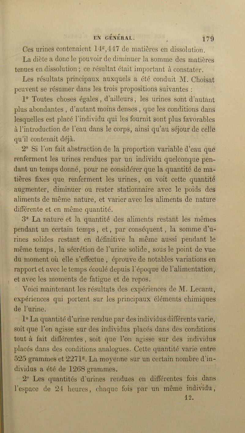 Ces urines contenaient 14^,447 de matières en dissokition. La diète a donc le pouvoir de diminuer la somme des matières tenues en dissolution ce résultat était important à constater. Les résultats principaux auxquels a été conduit M. Choisat peuvent se résumer dans les trois propositions suivantes : 1° Toutes choses égales, d’ailleurs, les urines sont d’autant plus abondantes , d’autant moins denses , que les conditions dans lesquelles est placé l’individu qui les fournit sont plus favorables à l’introduction de l’eau dans le corps, ainsi qu’au séjour de celle qu’il contenait déjà. 2“ Si l’on fait abstraction de la proportion variable d’eau que renferment les urines rendues par un individu quelconque pen- dant un temps donné, pour ne considérer que la quantité de ma- tières fixes que renferment les urines, on voit cette quantité augmenter, diminuer ou rester stationnaire avec le poids des aliments de même nature, et varier avec les aliments de nature différente et en même quantité. 3® La nature et la quantité des aliments restant les mêmes pendant un certain temps, et, par conséquent, la somme d’u- rines solides restant en définitive la même aussi pendant le même temps, la sécrétion de l’urine solide, sous le point de vue du moment où elle s’effectue , éprouve de notables variations en rapport et avec le temps écoulé depuis l’époque de l’alimentation, et avec les moments de fatigue et de repos. Voici maintenant les résultats des expériences de M. Lecanu, expériences qui portent sur les principaux éléments chimiques de l’urine. 1° La quantité d’urine rendue par des individus différents varie, soit que l’on agisse sur des individus placés dans des conditions tout à fait différentes, soit que l’on agisse sur des individus placés dans des conditions analogues. Cette quantité varie entre 525 grammes et 2271. La moyenne sur un certain nombre d’in- dividus a été de 1268 grammes. 2 Les quantités d’urines rendues en différentes fois dans l’espace de 24 heures, chaque fois par un même individu, 12.