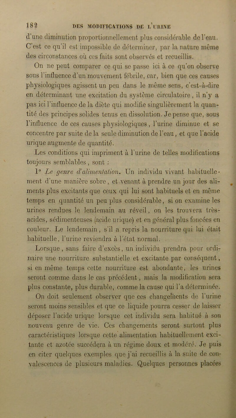d’une diminution proportionnellement plus considérable de l’eau. C’est ce qu’il est impossible de déterminer, par la nature même des circonstances où ces faits sont observés et recueillis. On ne peut comparer ce qui se passe ici à ce qu’on observe sous l’influence d’un mouvement fébrile, car, bien que ces causes physiologiques agissent un peu dans le même sens, c’est-à-dire en déterminant une excitation du système circulatoire, il n’y a pas ici l’influence de la diète qui modifie singulièrement la quan- tité des principes solides tenus en dissolution. Je pense que, sous l’influence de ces causes physiologiques, l’urine diminue et se concentre par suite de la seule diminution de l’eau, et que l’acide urique augmente de quantité. Les conditions qui impriment à l’urine de telles modifications toujours semblables, sont ; 1° Le genre d’alimeniation. Un individu vivant habituelle- ment d’une manière sobre ,. et venant à prendre un jour des ali- ments plus excitants que ceux qui lui sont habituels et en même temps en quantité un peu plus considérable, si on examine les urines rendues le lendemain au réveil, on les trouvera très- acides, sédimenteuses (acide urique) et en général plus foncées en couleur. Le lendemain , s’il a repris la nourriture qui lui était habituelle, l’urine reviendra à l’état normal. Lorsque , sans faire d’excès, un individu prendra pour ordi- naire une nourriture substantielle et excitante par conséquent, si en même temps cette nourriture est abondante, les urines seront comme dans le cas précédent, mais la modification sera plus constante, plus durable, comme la cause qui l’a déterminée. On doit seulement observer que ces changements de l’urine seront moins sensibles et que ce liquide pourra cesser de laisser déposer l’acide urique lorsque cet individu sera habitué à son nouveau genre de vie. Ces changements seront surtout plus caractéristiques lorsque cette alimentation habituellement exci- tante et azotée succédera à un régime doux et modéré. Je puis en citer quelques exemples que j’ai recueillis à la suite de con- valescences de plusieurs maladies. Quelques personnes placées