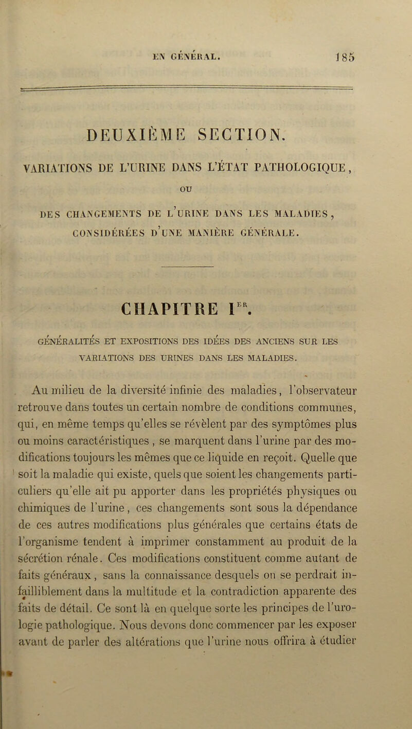DEUXI!'<:ME section. VARIATIONS DE L’URINE DANS L’ÉTAT PATHOLOGIQUE, ou DES CHAiNGEMEMS DE l’uRINE DANS LES MALADIES, CONSIDÉRÉES d’uNE MANIÈRE GÉNÉRALE. CHAPITRE V\ GÉNÉRALITÉS ET EXPOSITIONS DES IDÉES DES ANCIENS SUR LES VARIATIONS DES URINES DANS LES MALADIES. Au milieu de la diversité infinie des maladies, l’observateur retrouve dans toutes un certain nombre de conditions communes, qui, en même temps qu’elles se révèlent par des symptômes plus ou moins caractéristiques , se marquent dans l’urine par des mo- difications toujours les mêmes que ce liquide en reçoit. Quelle que ' soit la maladie qui existe, quels que soient les changements parti- culiers qu’elle ait pu apporter dans les propriétés physiques ou chimiques de l’urine, ces changements sont sous la dépendance de ces autres modifications plus générales que certains états de l’organisme tendent à imprimer constamment au produit de la sécrétion rénale. Ces modifications constituent comme autant de faits généraux , sans la connaissance desquels on se perdrait in- failliblement dans la multitude et la contradiction apparente des faits de détail. Ce sont là en quelque sorte les principes de l’uro- logie pathologique. Nous devons donc commencer par les exposer avant de parler des altérations que l’urine nous offrira à étudier