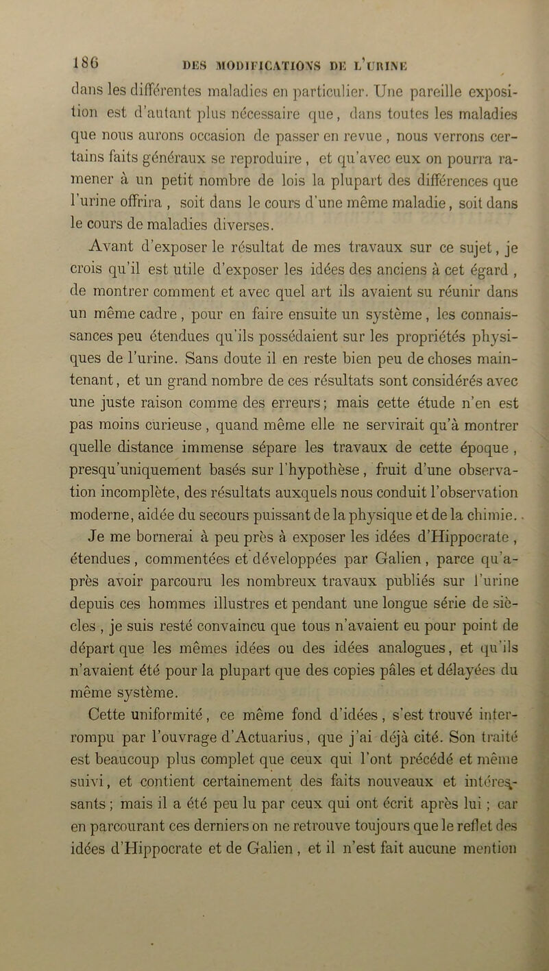 clans les différentes maladies en particulier. Une pareille exposi- tion est d’autant plus nécessaire cjue, dans toutes les maladies que nous aurons occasion de passer en revue , nous verrons cer- tains faits généraux se reproduire , et c[u’avec eux on pourra ra- mener à un petit nombre de lois la plupart des différences que l’urine offrira , soit dans le cours d’une même maladie, soit dans le cours de maladies diverses. Avant d’exposer le résultat de mes travaux sur ce sujet, je crois qu’il est utile d’exposer les idées des anciens à cet égard , de montrer comment et avec quel art ils avaient su réunir dans un même cadre , pour en faire ensuite un système , les connais- sances peu étendues qu’ils possédaient sur les propriétés physi- ques de l’urine. Sans doute il en reste bien peu de choses main- tenant , et un grand nombre de ces résultats sont considérés avec une juste raison comme des erreurs ; mais cette étude n’en est pas moins curieuse , quand même elle ne servirait qu’à montrer quelle distance immense sépare les travaux de cette époque , presqu’uniquement basés sur l’hypothèse, fruit d’une observa- tion incomplète, des résultats auxquels nous conduit l’observation moderne, aidée du secours puissant de la physique et de la chimie.. Je me bornerai à peu près à exposer les idées d’Hippocrate , étendues , commentées et développées par Galien , parce qu’a- près avoir parcouru les nombreux travaux publiés sur l’urine depuis ces hommes illustres et pendant une longue série de siè- cles , je suis resté convaincu que tous n’avaient eu pour point de départ que les mêmes idées ou des idées analogues, et qu’ils n’avaient été pour la plupart que des copies pâles et délayées du même système. Cette uniformité , ce même fond d’idées , s’est trouvé inter- rompu par l’ouvrage d’Actuarius, que j’ai déjà cité. Son traité est beaucoup plus complet que ceux qui l’ont précédé et même suivi, et contient certainement des faits nouveaux et intérêt sants ; mais il a été peu lu par ceux qui ont écrit après lui ; car en parcourant ces derniers on ne retrouve toujours que le reflet des idées d’Hippocrate et de Galien , et il n’est fait aucune mention