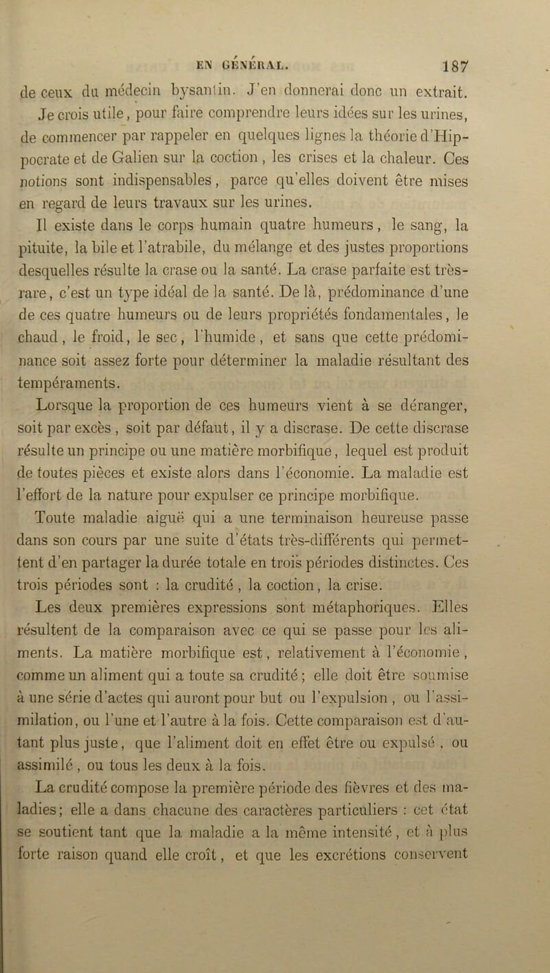 de ceux du médecin b3'Sanlin. J’en donnerai donc un extrait. Je crois utile, pour faire comprendre leurs idées sur les urines, de commencer par rappeler en quelques lignes la théorie d’Hip- pocrate et de Galien sur la coction , les crises et la chaleur. Ces notions sont indispensables, parce qu’elles doivent être mises en regard de leurs travaux sur les urines. Il existe dans le corps humain quatre humeurs, le sang, la pituite, la bile et l’atrabile, du mélange et des justes proportions desquelles résulte la crase ou la santé. La crase parfaite est très- rare, c’est un type idéal de la santé. De là, prédominance d’une de ces quatre humeurs ou de leurs propriétés fondamentales, le chaud, le froid, le sec, l’humide, et sans que cette prédomi- nance soit assez forte pour déterminer la maladie résultant des tempéraments. Lorsque la proportion de ces humeurs vient à se déranger, soit par excès , soit par défaut, il y a discrase. De cette discrase résulte un principe ou une matière morbifique, lequel est produit de toutes pièces et existe alors dans l’économie. La maladie est l’effort de la nature pour expulser ce principe morbifique. Toute maladie aiguë qui a une terminaison heureuse passe dans son cours par une suite d’états très-différents qui permet- tent d’en partager la durée totale en trois périodes distinctes. Ces trois périodes sont : la crudité, la coction, la crise. Les deux premières expressions sont métaphoriques. Elles résultent de la comparaison avec ce qui se passe pour les ali- ments. La matière morbifique est, relativement à l’économie, comme un aliment qui a toute sa crudité; elle doit être soumise à une série d’actes qui auront pour but ou l’expulsion , ou l’assi- milation, ou l’une et l’autre à la fois. Cette comparaison est d’au- tant plus juste, que l’aliment doit en effet être ou expulsé , ou assimilé , ou tous les deux à la fois. La crudité compose la première période des fièvres et des ma- ladies; elle a dans chacune des caractères particuliers : cet état se soutient tant que la maladie a la même intensité, et à plus forte raison quand elle croît, et que les excrétions conservent