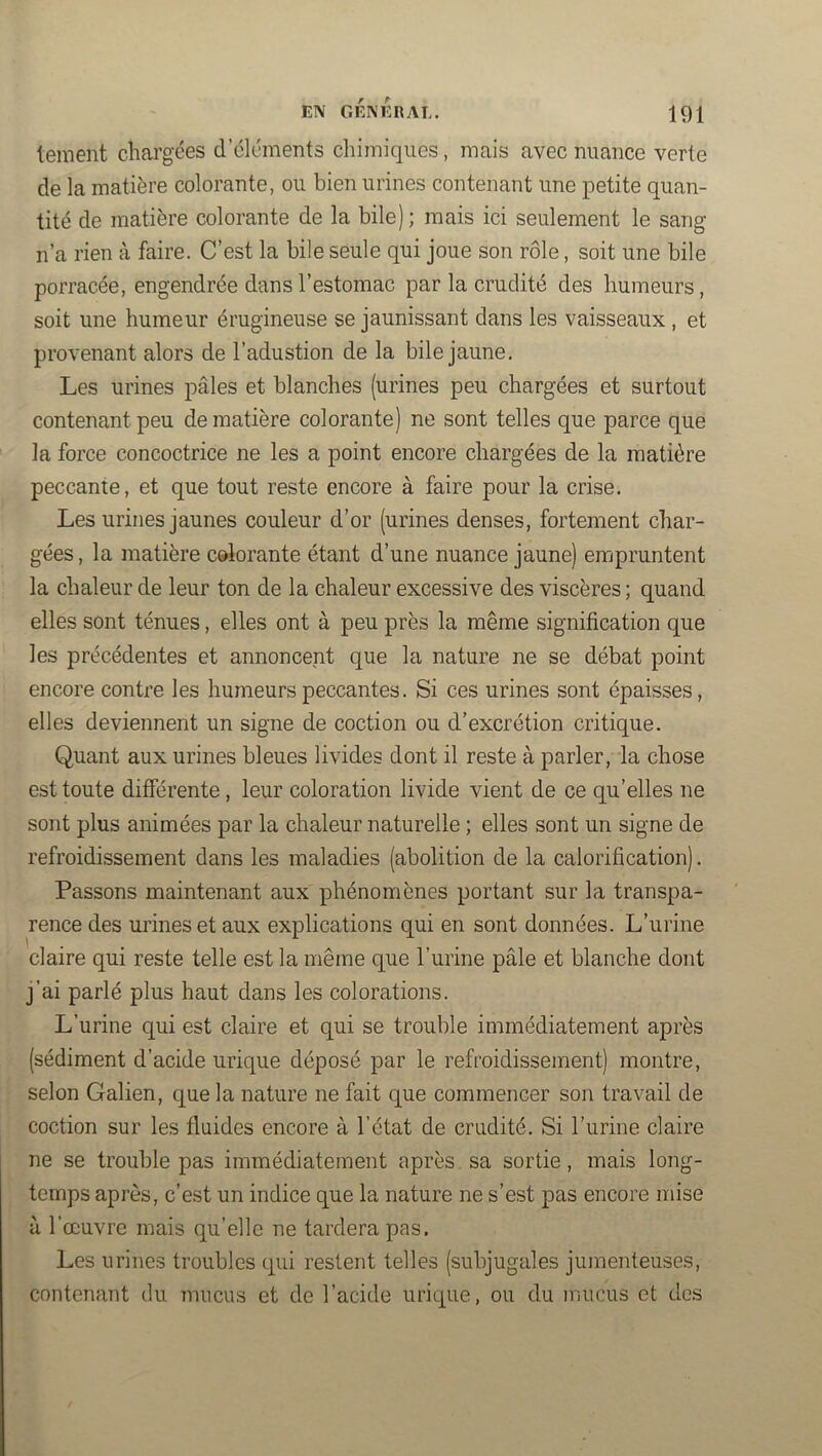 tement chargées d’éléments chimiques, mais avec nuance verte de la matière colorante, ou bien urines contenant une petite quan- tité de matière colorante de la bile) ; mais ici seulement le sang n’a rien à faire. C’est la bile seule qui joue son rôle, soit une bile porracée, engendrée dans l’estomac par la crudité des humeurs, soit une humeur érugineuse se jaunissant dans les vaisseaux , et provenant alors de l’adustion de la bile jaune. Les urines pâles et blanches (urines peu chargées et surtout contenant peu de matière colorante) ne sont telles que parce que la force concoctrice ne les a point encore chargées de la matière peccante, et que tout reste encore à faire pour la crise. Les urines jaunes couleur d’or (urines denses, fortement char- gées , la matière colorante étant d’une nuance jaune) empruntent la chaleur de leur ton de la chaleur excessive des viscères ; quand elles sont ténues, elles ont à peu près la même signification que les précédentes et annoncent que la nature ne se débat point encore contre les humeurs peccantes. Si ces urines sont épaisses, elles deviennent un signe de coction ou d’excrétion critique. Quant aux urines bleues livides dont il reste à parler, ia chose est toute différente, leur coloration livide vient de ce qu’elles ne sont plus animées par la chaleur naturelle ; elles sont un signe de refroidissement dans les maladies (abolition de la calorification). Passons maintenant aux phénomènes portant sur la transpa- rence des urines et aux explications qui en sont données. L’urine claire qui reste telle est la même que l’urine pâle et blanche dont j’ai parlé plus haut dans les colorations. L’urine qui est claire et qui se trouble immédiatement après (sédiment d’acide urique déposé par le refroidissement) montre, selon Galien, que la nature ne fait que commencer son travail de coction sur les fluides encore à l’état de crudité. Si l’urine claire ne se trouble pas immédiatement après sa sortie, mais long- temps après, c’est un indice que la nature ne s’est pas encore mise à l’œuvre mais qu’elle ne tardera pas. Les urines troubles qui restent telles (subjugales jumenteuses, contenant du imicus et de l’acide urique, ou du mucus et des