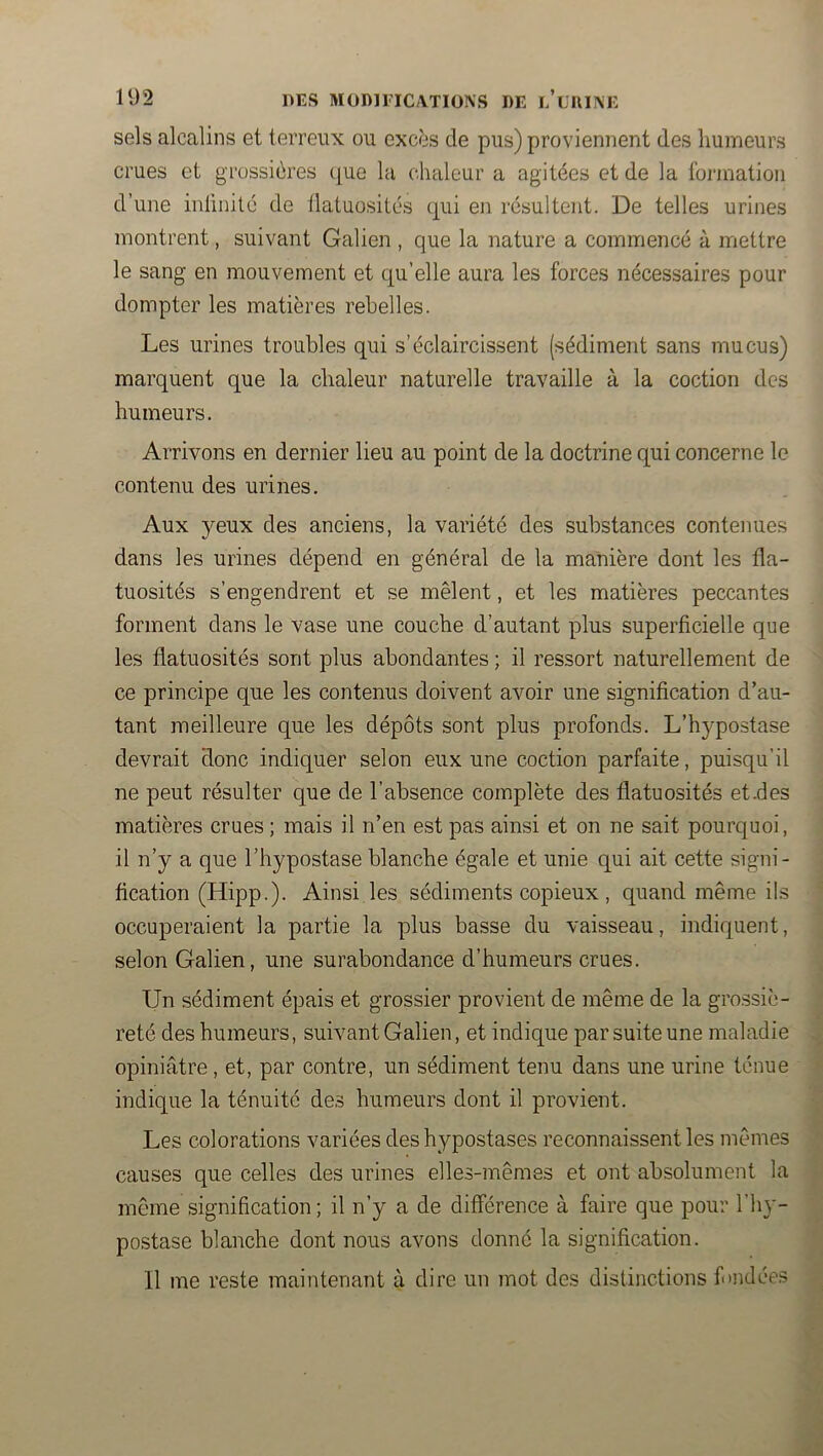 sels alcalins et terreux ou excès de pus) proviennent des humeurs crues et grossières que la chaleur a agitées et de la formation d’une inUnité de flatuosités qui en résultent. De telles urines montrent, suivant Galien , que la nature a commencé à mettre le sang en mouvement et qu’elle aura les forces nécessaires pour dompter les matières rebelles. Les urines troubles qui s’éclaircissent (sédiment sans mucus) marquent que la chaleur naturelle travaille à la coction des humeurs. Arrivons en dernier lieu au point de la doctrine qui concerne le contenu des urines. Aux yeux des anciens, la variété des substances contenues dans les urines dépend en général de la manière dont les fla- tuosités s’engendrent et se mêlent, et les matières peccantes forment dans le vase une couche d’autant plus superficielle que les flatuosités sont plus abondantes ; il ressort naturellement de ce principe que les contenus doivent avoir une signification d’au- tant meilleure que les dépôts sont plus profonds. L’hypostase devrait donc indiquer selon eux une coction parfaite, puisqu’il ne peut résulter que de l’absence complète des flatuosités et.des matières crues ; mais il n’en est pas ainsi et on ne sait pourquoi, il n’y a que l’hypostase blanche égale et unie qui ait cette signi- . fication (Hipp.). Ainsi les sédiments copieux , quand même ils ^ occuperaient la partie la plus basse du vaisseau, indiquent, . selon Galien, une surabondance d’humeurs crues. < 1 Un sédiment épais et grossier provient de même de la grossie- i reté des humeurs, suivant Galien, et indique par suite une maladie , opiniâtre, et, par contre, un sédiment tenu dans une urine tenue indique la ténuité des humeurs dont il provient. | Les colorations variées des hypostases reconnaissent les mêmes î causes que celles des urines elles-mêmes et ont absolument la | même signification ; il n’y a de différence à faire que pour l’hy- ^ po.stase blanche dont nous avons donné la signification. •• Il me reste maintenant à dire un mot des distinctions fmdées ^