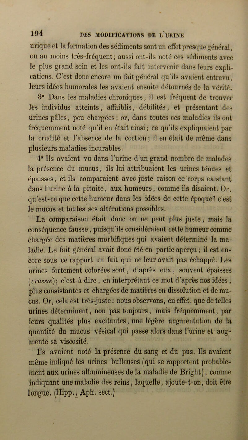 urique et la formation des sédiments sont un effet presque général, ou au moins très-fréquent; aussi ont-ils noté ces sédiments avec le plus grand soin et les ont-ils fait intervenir dans leurs expli- cations. C’est donc encore un fait général qu’ils avaient entrevu, leurs idées humorales les avaient ensuite détournés de la vérité. 3“ Dans les maladies chroniques, il est fréquent de trouver les individus atteints, affaiblis, débilités, et présentant des urines pâles, peu chargées; or, dans toutes ces maladies ils ont fréquemment noté qu’il en était ainsi ; ce qu’ils expliquaient par la crudité et l’absence de la coction ; il en était de même dans plusieurs maladies incurables. 4® Ils avaient vu dans l’urine d’un grand nombre de malades la présence du mucus, ils lui attribuaient les urines ténues et épaisses, et ils comparaient avec juste raison ce corps existant dans l’urine à la pituite, aux humeurs, comme ils disaient. Or, qu’est-ce que cette humeur dans les idées de cette époque? c’est le mucus et toutes ses altérations possibles. La comparaison était donc on ne peut plus juste, mais la conséquence fausse , puisqu’ils considéraient cette humeur comme chargée des matières morbifiques qui avaient déterminé la ma- ladie. Le fait général avait donc été en partie aperçu ; il est en- core sous ce rapport un fait qui ne leur avait pas échappé. Les urines fortement colorées sont, d’après eux, souvent épaisses [crasses); c’est-à-dire , en interprétant ce mot d’après nos idées , plus consistantes et chargées de matières en dissolution et de mu- cus. Or, cela est très-juste : nous observons, en effet, que de telles urines déterminent, non pas toujours, mais fréquemment, par leurs qualités plus excitantes, une légère augmentation de la quantité du mucus vésical qui passe alors dans l’urine et aug- mente sa viscosité. Ils avaient noté la présence du sang et du pus. Ils avaient même indiqué les urines bulleuses (qui se rapportent probable- ment aux urines albumineuses de la maladie de Bright), comme indiquant une maladie des reins, laquelle, ajoute-t-on, doit être longue. (Hipp.^ Aph. sect.)