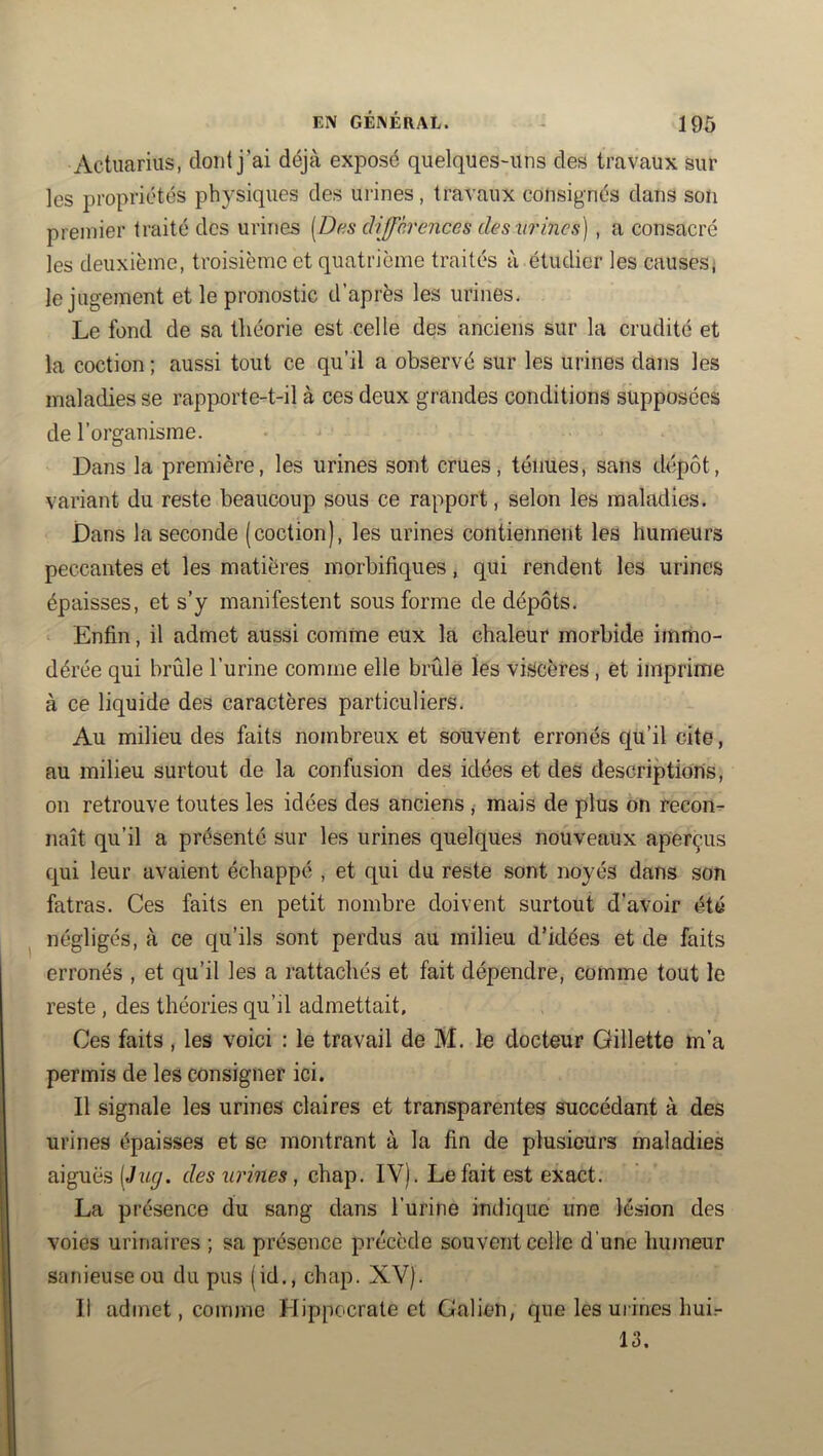 EIV GÉAÉRAL. Actuarius, dont j’ai déjà exposé quelques-uns des travaux sur les propriétés physiques des urines, travaux consignés dans son premier traité des urines [Das différences deswines] , a consacré les deuxième, troisième et quatrième traités à étudier les causes; le jugement et le pronostic d’après les urines. Le fond de sa théorie est celle des anciens sur la crudité et la coction ; aussi tout ce qu’il a observé sur les urines dans les maladies se rapporte-t-il à ces deux grandes conditions supposées de l’organisme. Dans la première, les urines sont crues, ténues, sans dépôt, variant du reste beaucoup sous ce rapport, selon les maladies. Dans la seconde (coction), les urines contiennent les humeurs peccantes et les matières morbifiques, qui rendent les urines épaisses, et s’y manifestent sous forme de dépôts. Enfin, il admet aussi comme eux la chaleur morbide immo- dérée qui brûle l’urine comme elle brûle les viscères, ét imprime à ce liquide des caractères particuliers. Au milieu des faits nombreux et souvent erronés qu’il cite, au milieu surtout de la confusion des idées et des descriptions, on retrouve toutes les idées des anciens ,• mais de plus on recon^ naît qu’il a présenté sur les urines quelques nouveaux aperçus qui leur avaient échappé , et qui du reste sont noyés dans son fatras. Ces faits en petit nombre doivent surtout d’avoir été négligés, à ce qu’ils sont perdus au milieu d’idées et de faits erronés , et qu’il les a rattachés et fait dépendre, comme tout le reste , des théories qu’il admettait. Ces faits, les voici : le travail de M. le docteur Gillette m’a permis de les consigner ici. Il signale les urines claires et transparentes succédant à des urines épaisses et se montrant à la fin de plusieurs maladies aigues [Jug. des urines, chap. IV). Le fait est exact. La présence du sang dans l’urine indique une lésion des voies urinaires ; sa présence précède souvent celle d’une humeur sanieuseou du pus (id,, chap. XV). Il admet, comme Hippocrate et Galien, que les mines hui.- 13.