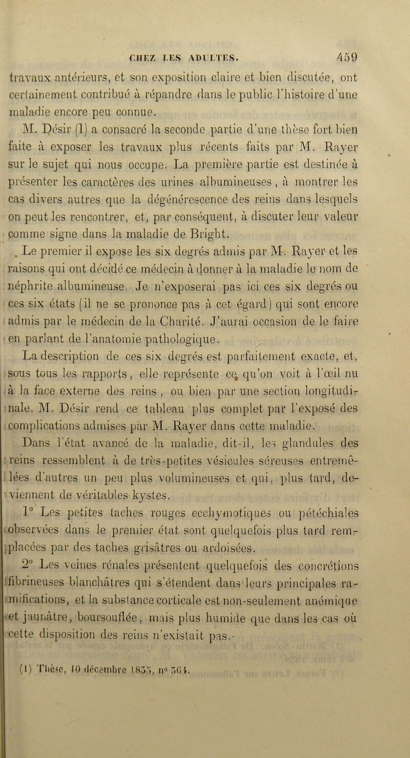 travaux autéiieurs, et son exposition claire et bien discutée, ont cerlaijiement contribué à répandre dans le public Thistoire d’une maladie encore peu connue. M. Désir (1) a consacré la seconde partie d’une thèse fort bien hiite à exposer les travaux plus récents faits par M. Rayer sur le sujet qui nous occupe. La première partie est destinée à présenter les caractères des urines albumineuses , à montrer les cas divers autres que la dégénérescence des reins dans lesquels on peut les rencontrer, et, par conséquent, à discuter leur valeur comme signe dans la maladie de Bright. , Le premier il expose les six degrés admis par M-. Rayer et les raisons qui ont décidé ce médecin à (lonner à la maladie le nom de néphrite albumineuse, Je n’exposerai pas ici ces six degrés ou ces six états (il ne se prononce pas à cet égard) qui sont encore admis par le médecin de la Charité. J’aurai occasion de le faire en parlant de l’anatomie pathologique. La description de ces six degrés est parfaitement exacte, et, •sous tous les rapports, elle représente cq qu’on voit à l’œil nu à la face externe des reins , ou bien par une section longitudir :nale. M. Désir rend ce tableau plus complet par l’exposé des complications admises par M. Rayer dans cette maladie. Dans l’état avancé de la maladie, dit-il, les giandides des : reins ressemblent à de très-petites vésicales séreuses entremè- i lées d’autres un peu plus volumineuses et qui, plus tard, de- \ viennent de véritables kystes. 1“ Les petites taches rouges ecchymotiques ou pétéchiales (observées dans le premier état sont quelquefois plus tard rem- jplacées par des taches grisâtres ou ardoisées. 2“ Les veines rénales présentent quelquefois des concrétions ifibrineuses blanchâtres qui s’étendent dans leurs principales ra- imitications, et la substance corticale est non-seulement anémique (et jaunâtre, boursouflée, mais plus humide que dajis les cas où cette disposition des reins n’existait pas.- (I) Thèse, 10 décembre 185.';, n<>5Gi.