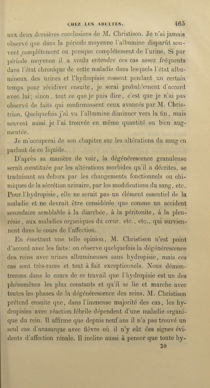 aux deux dernières conclusions de M. Christison. Je n’ai jamais observé que dans la période moyenne l’albumine disparût sou- vent complètement ou presque complètement de l’urine. Si par péiiode moj^enne il a voulu entendre ces cas assez fréquents dans l’état chronique de cette maladie dans lesquels l’état albu- mineux des urines et l’hydropisie cessent pendant un certain temps pour récidiver ensuite, je serai probablement d’accord avec lui; sinon, tout ce que je puis dire, c’est que je n’ai pas observé de faits qui confirmassent ceux avancés par M. Chris- trion. Quelquefois j’ai vu l’albumine diminuer vers la fin , mais souvent aussi je l’ai trouvée en même quantité ou bien aug- mentée. Je m’occuperai de son chapitre sur les altérations du sang en parlant de ce liquide. D’après sa manière de voir, la dégénérescence granuleuse serait constituée par les altérations morbides qu’il a décrites, se traduisant au dehors par les changements fonctionnels ou chi- miques de la sécrétion urinaire, par les modifications du sang, etc. Pour l’hydropisie, elle ne serait pas un élément essentiel de la maladie et ne devrait être considérée que comme un accident secondaire semblable à la diarrhée, à la péritonite, à la pleu- résie, aux maladies organiques du cœur, etc., etc., qui survien- nent dans le cours de l’affection. En émettant une telle opinion, M. Christison n’est point d’accord avec les faits : on observe quelquefois la dégénérescence des. reins avec urines albumineuses sans hydropisie, mais ces cas sont très-rares et tout à fait exceptionnels. Nous démon- trerons dans le cours de ce travail que l’hydropisie est un des phénomènes les plus constants et qu’il se lie et marche avec toutes les phases de la dégénérescence des reins. M. Christison prétend ensuite que, dans l’immense majorité des cas, les hy- dropisies avec réaction fébrile dépendent d’une maladie organi- que du rein. Il affirme que depuis neuf ans il n’a pas trouvé un seul cas d’anasarque avec fièvre où il n’y eût des signes évi- dents d’affection rénale. Il incline aussi à penser que toute hy- 30