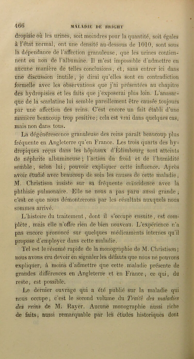 dropisieoù les urines, soit moindres pour la quantité, soit égales à l’état normal, ont une densité au-dessous de 1010, sont sous la dépendance de l’alTection granuleuse, que les urines contien- nent ou non de l’albumine. Il m’est impossible d’admettre en aucune manière de telles conclusions, et, sans entrer ici dans une discussion inutile, je dirai qu’elles sont en contradiction formelle avec les observations que j’ai présentées au chapitre des hydropisies et les faits que j’exposerai plus loin. L’anasar- que de la scarlatine lui semble pareillement être causée .toujours par une affection des reins. C’est encore un fait établi d’une manière beaucoup trop positive; cela est vrai dans quelques cas, mais non dans tous. La dégénérescence granuleuse des reins paraît beaucoup plus fréquente en Angleterre qu’en France. Les trois quarts des hy- di’opiques reçus dans les hôpitaux d’Edimbourg sont atteints de néphrite albumineuse; l’action du froid et de Thumidité sémble , selon lui, pouvoir expliquer cette influence. Après avoir étudié avec beaucoup de soin les causes clé cette maladie, M. Christison insiste sur sa fréquente co’incidence avec la phthisie pulmonaire. Elle ne nous a pas paru aussi grande , c’est ce que nous démontrerons par les résultats auxquels nous sommes arrivé. L’histoire du traitement, dont il s’occupe ensuite , est com- plète , mais elle n’offre rien dé bien nouveau. L’expérience n’a pas encore prononcé sur quelques médicaments internes qu’il propose d’employer dans cette maladie. Tel est le résumé rapide de la monographie de M. Christison; nous avons cru devoir en signaler les défauts que nous ne pouvons expliquer, à moins d’admettre que cette maladie présente de grandes différences en Angleterre et en France, ce qui, du reste, est possible. Le dernier ouvrage qui a été publié sur la maladie qui nous occupe, c’est le second volume du T'raité des maladies des reins de M. Rayer. Aucune monographie aussi riche de faits, aussi remarquable par les études historiques dont