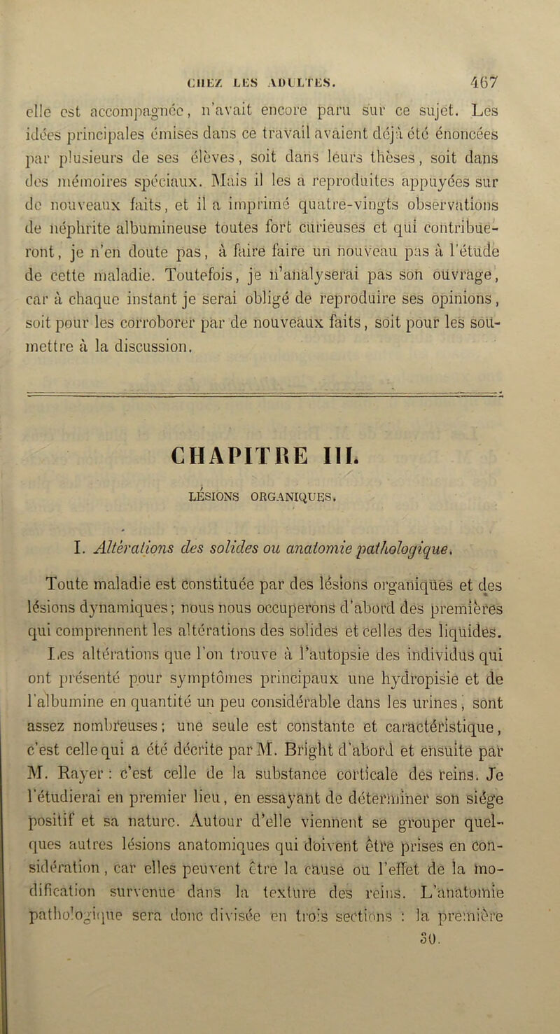 elle est accompagnée, n’avait encore paru sur ce sujet. Les idées principales émises dans ce travail avaient déjà été énoncées par plusieurs de ses élèves, soit dans léurs thèses, soit dans des mémoires spéciaux. IMais il les a reproduites appuyées sur de nouveaux faits, et il a imprime quatre-vingts observations de néphrite albumineuse toutes fort curieuses et qui contribue- ront , je n’en doute pas, à faire faire un nouveau pas à l’étude de cette maladie. Toutefois, je n’analyserai pas soii ouvrage, car à chaque instant je serai obligé de reproduire ses opinions, soit pour les corroborer par de nouveaux faits, soit pour les sou- mettre à la discussion. CHAPITRE IlL LÉSIONS ORGANIQUES. I. Altérations des solides ou anatomie imihologique, Toute maladie est constituée par des lésions organiques et c[es lésions dynamiques ; nous nous occuperons cVabord dés premières qui comprennent les altérations des solides et celles des liquides. I.es altérations cjue l’on trouve à Pautopsie des individus qui ont présenté pour symptômes principaux une hydropisie et de l’albumine en quantité un peu considérable dans les urines, sont assez nombreuses; une seule est constante et caractéristique, c’est celle qui a été décrite parM. Briglit d’abord et ensuite par M. Rayer : c’est celle de la substance corticale dès reins. Je l’étudierai en premier lieu, en essayant de déterminer son siège positif et sa na,turc. Autour d’elle viennent se grouper quel- ques autres lésions anatomiques qui doivent être prises en Con- sidération , car elles peuvent être la cause ou l’effet de la mo- dification survenue dans la texture des reins. L’anatomie pathü’ogiipie sera donc divisée en trois sections : la première SU.
