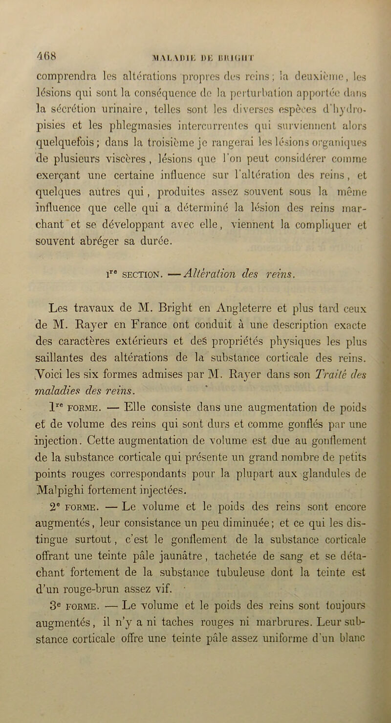 4(î8 MALAiiii: i)i: liiiKiin comprendra les altérations propres des reins; la deuxÜMïio, les lésions qui sont la conséquence de la perturbation apportée (buis la sécrétion urinaire, telles sont les diverses espèces d’iiydro- pisies et les phlcgmasies intercurrentes qui surviennent alors quelquefois; dans la troisième je rangerai les lésions organiques de plusieurs viscères , lésions que l’on peut considérer comme exerçant une certaine influence sur l’altération des reins, et quelques autres qui, produites assez souvent sous la même influence que celle qui a déterminé la lésion des reins mar- chanfet se développant avec elle, viennent la compliquer et souvent abréger sa durée. SECTION. —Altération des reins. Les travaux de M. Bright en Angleterre et plus tard ceux de M. Rayer en France ont conduit à une description exacte ^ des caractères extérieurs et deê propriétés physiques les plus saillantes des altérations de la substance corticale des reins. A ,Voici les six formes admises par M. Raj'er dans son Traite des I maladies des reins. ' 1 1*^® FORME. — Elle consiste dans une augmentation de poids J et de volume des reins qui sont durs et comme gonflés par une > injection. Cette augmentation de volume est due au gonflement t de la substance corticale qui présente un grand nombre de petits points rouges correspondants pour la plupart aux glandules de Malpighi fortement injectées. ^ 2® FORME. — Le volume et le poids des reins sont encore ’t, augmentés, leur consistance un peu diminuée; et ce qui les dis- ^ tingue surtout, c’est le gonflement de la substance corticale . offrant une teinte pâle jaunâtre, tachetée de sang et se déta- .'f chant fortement de la substance tubuleuse dont la teinte est ’ d’un rouge-brun assez vif. • ’ 3® FORME. — Le volume et le poids des reins sont toujours augmentés, il n’y a ni taches rouges ni marbrures. Leur sub- stance corticale offre une teinte pâle assez uniforme d’un blanc