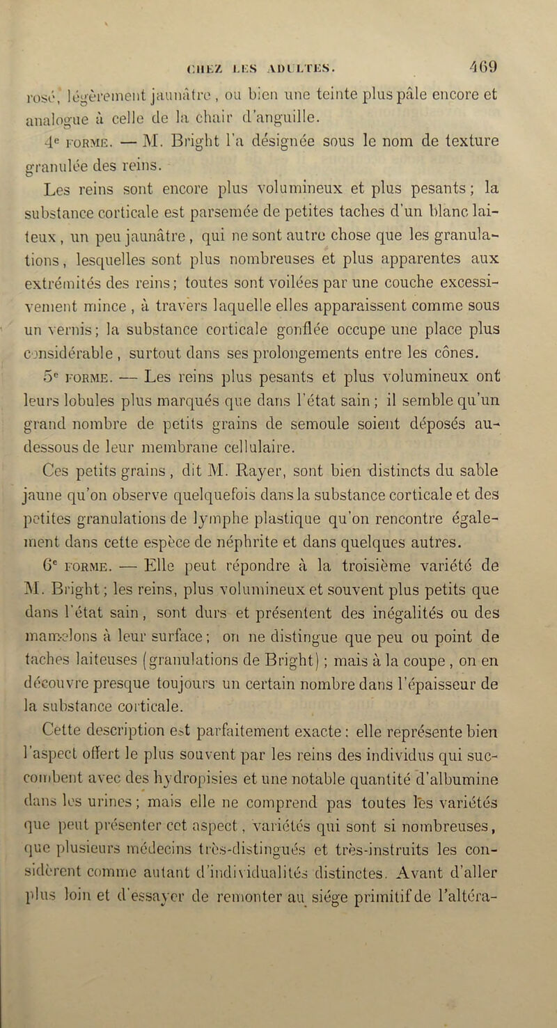 rosé, légèrement jaunâtre , ou bien une teinte plus pâle encore et analoaue à celle de la chair d’anp-uille. 4*^ FORME. — M. Bright l’a désignée sous le nom de texture granulée des reins. Les reins sont encore plus volumineux et plus pesants; la substance corticale est parsemée de petites taches d’un blanc lai- teux , un peu jaunâtre , qui ne sont autre chose que les granula- tions , lesquelles sont plus nombreuses et plus apparentes aux extrémités des reins; toutes sont voilées par une couche excessi- vement mince , à travers laquelle elles apparaissent comme sous un vernis; la substance corticale gonflée occupe une place plus considérable , surtout dans ses prolongements entre les cônes. 5 FORME. — Les reins plus pesants et plus volumineux ont leurs lobules plus marqués que dans l’état sain ; il semble qu’un grand nombre de petits grains de semoule soient déposés au- dessous de leur membrane cellulaire. Ces petits grains , dit M. Rayer, sont bien distincts du sable jaune qu’on observe quelquefois dans la substance corticale et des petites granulations de lymphe plastique qu’on rencontre égale- jnent dans cette espèce de néphrite et dans quelques autres. 6' FORME. — Elle peut répondre à la troisième variété de M. Bright ; les reins, plus volumineux et souvent plus petits que dans l’état sain, sont durs et présentent des inégalités ou des mam-elons à leur surface; on ne distingue que peu ou point de taches laiteuses (granulations de Bright) ; mais à la coupe , on en découvre presque toujours un certain nombre dans l’épaisseur de la substance corticale. Cette description e^^t parfaitement exacte : elle représente bien l’aspect offert le plus souvent par les reins des individus qui suc- combent avec des hydropisies et une notable quantité d’albumine dans les urines ; mais elle ne comprend pas toutes les variétés que peut présenter cet aspect, variétés qui sont si nombreuses, que plusieurs médecins très-distingués et très-instruits les con- sidèrent comme autant d’individualités distinctes. Avant d’aller plus loin et d’essayer de remonter au siège primitif de l’altéra-