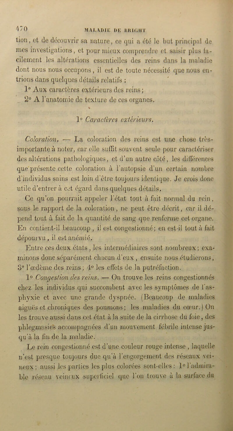 -'i70 MAKAltJi: l)i: ItltKiin lion, et de découvrir sa nature, ce qui a été le but principal de mes investigations, et pour mieux comprendre et. saisir plus fa- cilement les altérations essentielles des reins dans la maladie dont nous nous occupons, il est de toute nécessité que nous en- trions dans quelques détails relatifs ; 1° Aux caractères extérieurs des reins; 2° A l’anatomie de texture de ces organes. % 1° Caractères extérieurs. Coloration. — La coloration des reins est une chose très- importante à noter, car elle sufht souvent seule pour caractériser des altérations pathologiques, et d’un autre côté, les différences que présente cette coloration à l’autopsie d’un certain nombre d’individus sains est loin d'être toujours identique. Je crois donc utile d’entrer à cet égard dans quelques détails. Ce qu’on pourrait appeler l’état tout à fait normal du rein , sous le rapport de la coloration , ne peut être décrit, car il dé- pend tout à fait de la quantité de sang que renferme cet organe. En contient-il beaucoup , il est congestionné; en est-il tout à fait dépourvu , il est anémié. Entre ces deux états , les intermédiaires sont nombreux ; exa- minons donc séparément chacun d’eux , ensuite nous étudierons, 3° l’œdème des reins; 4° les effets de la putréfaction. 1° Congestion des reins. — On trouve les reins congestionnés chez les individus qui succombent avec les symptômes de l’as- phyxie et avec une grande dyspnée. (Beaucoup de maladies aiguës et chroniques des poumons; les inaladies du cœur.) On les trouve aussi dans cet état à la suite de la cirrhose du foie, des phlegmasies accompagnées d’un mouvement fébrile intense jus- qu’à la fin de la maladie. Le rein congestionné est d’une couleur rouge intense , laquelle n’est presque toujours due qu’à l’engorgement des réseaux vei- neux; aussi les parties les plus colorées sont-elles: 1° l'admira- ble réseau veineux superficiel que l’on trouve à la surface du