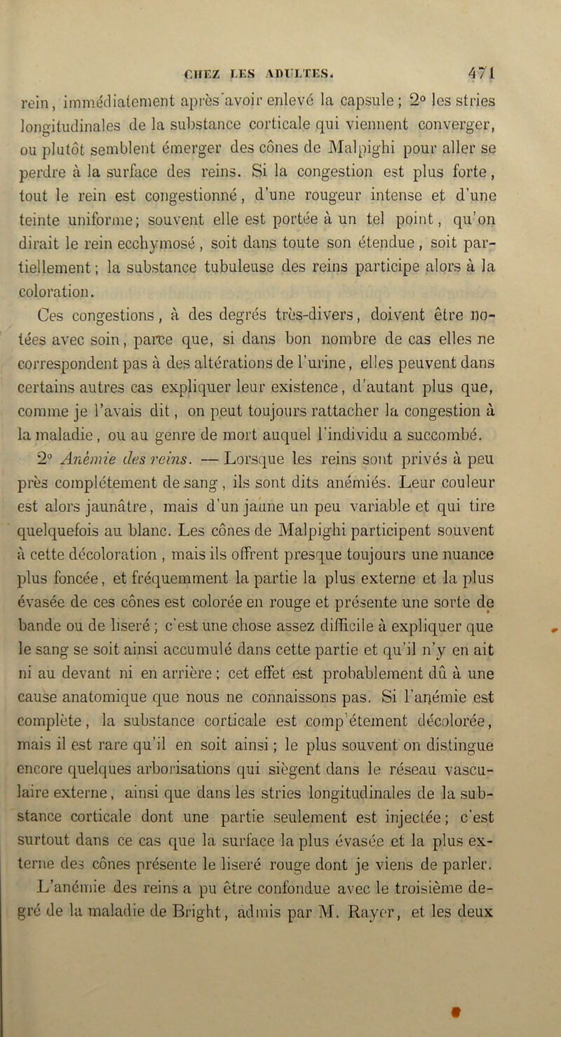 rein, immédiatement après'avoir enlevé la capsule ; 2® les stries longitudinales de la substance corticale qui viennent converger, ou plutôt semblent émerger des cônes de Malpighi pour aller se perdre à la surface des reins. Si la congestion est plus forte, tout le rein est congestionné, d’une rougeur intense et d’une teinte uniforme; souvent elle est portée à un tel point, qu’on dirait le rein eccliymosé , soit dans toute son étendue , soit par- tiellement ; la substance tubuleuse des reins participe alors à la coloration. Ces congestions, à des degrés très-divers, doivent être no- tées avec soin, parce que, si dans bon nombre de cas elles ne correspondent pas à des altérations de l’urine, elles peuvent dans certains autres cas expliquer leur existence, d’autant plus que, comme je l’avais dit, on peut toujours rattacher la congestion à la maladie, ou au genre de mort auquel l’individu a succombé. 2° Anémie des reins. — Lorsque les reins sont privés à peu près complètement de sang , ils sont dits anémiés. Leur couleur est alors jaunâtre, mais d’un jaune un peu variable et qui tire quelquefois au blanc. Les cônes de Malpighi participent souvent à cette décoloration , mais ils offrent presque toujours une nuance plus foncée, et fréquemment la partie la plus externe et la plus évasée de ces cônes est colorée en rouge et présente une sorte de bande ou de liseré ; c’est une chose assez difficile à expliquer que le sang se soit ainsi accumulé dans cette partie et qu’il n’y en ait ni au devant ni en arrière ; cet effet est probablement dû à une cause anatomique que nous ne connaissons pas, Si l’anémie est complète, la substance corticale est complètement décolorée, mais il est rare qu’il en soit ainsi ; le plus souvent on distingue encore quelques arborisations qui siègent dans le réseau vascu- laire externe, ainsi que dans les stries longitudinales de la sub- stance corticale dont une partie seulement est injectée ; c’est surtout dans ce cas que la surface la plus évasée et la plus ex- terne des cônes présente le liseré rouge dont je viens de parler. L’anémie des reins a pu être confondue avec le troisième de- gré de la maladie de Bright, admis par M. Rayer, et les deux