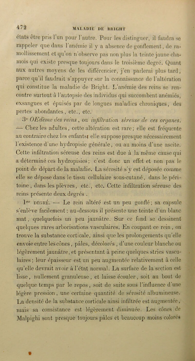 MALADIK I)i: Il U l(; Il T états être pris 1 un pour l’autre. Pour les distinguer, il faudra se rappeler que dans l’anémie il y a absence de gondement, de ra- mollissement et (pi’on n’observe jias non jilus lu teinte jaune cha- mois qui existe' presque toujours dans le troisième degré. Quant aux autres mo}'ens de les différencier, j’en parlerai plus tard, parce qu’il faudrait s’appuyer sur la connaissance de l’altération qui constitue la maladie de Bright. L’anémie des reins se ren- contre surtout à l’autopsie des individus qui succombent anémiés, exsangues et épuisés par de longues maladies chroniques, des pertes abondantes, etc., etc. 3“ OEdhne des rems, ou injïllration séreuse de ces organes. — Chez les adultes, cette altération est rare; elle est fréquente au contraire chez les enfants} elle suppose presque nécessairement l’existence d’une hydropisie générale, ou au moins d’une ascite. Cette infiltration séreuse des reins est due à la même cause qui a déterminé ces hydropisies ; c’est donc un effet et non pas le point de départ de la maladie. La sérosité s’y est déposée comme elle se dépose dans le tissu cellulaire sous-cutané, dans le péri- toine , dans les plèvres, etc., etc. Cette infiltration séreuse des reins présente deux degrés . 1®»’ DEGRÉ. — Le rein altéré est un peu gonflé; sa capsule s’enlève facilement ; au-dessous il présente une teinte d’un blanc mat, quelquefois un peu jaunâtre. Sur ce fond se dessinent quelques rares arborisations vasculaires. En coupant ce rein , on trouve la substance corticale, ainsi que les prolongements qu’elle envoie entre les cônes, pâles, décolorés , d’une couleur blanche ou légèrement jaunâtre, et présentant à peine quelques stries vascu- laires ; leur épaisseur est un peu augmentée relativement à celle qu’elle devrait avoir à l’état normal. La surface de la section est lisse, nullement granuleuse , et laisse écouler, soit au bout de quelque temps par le repos, soit de suite sous l’influence d’une légère pression, une certaine quantité de sérosité albumineuse. La densité de la substance corticale ainsi infiltrée est augmentée , mais sa consistance est légèrement diminuée. Les cônes de Malpighi sont presque toujours pâles et beaucoup moins coloré.s