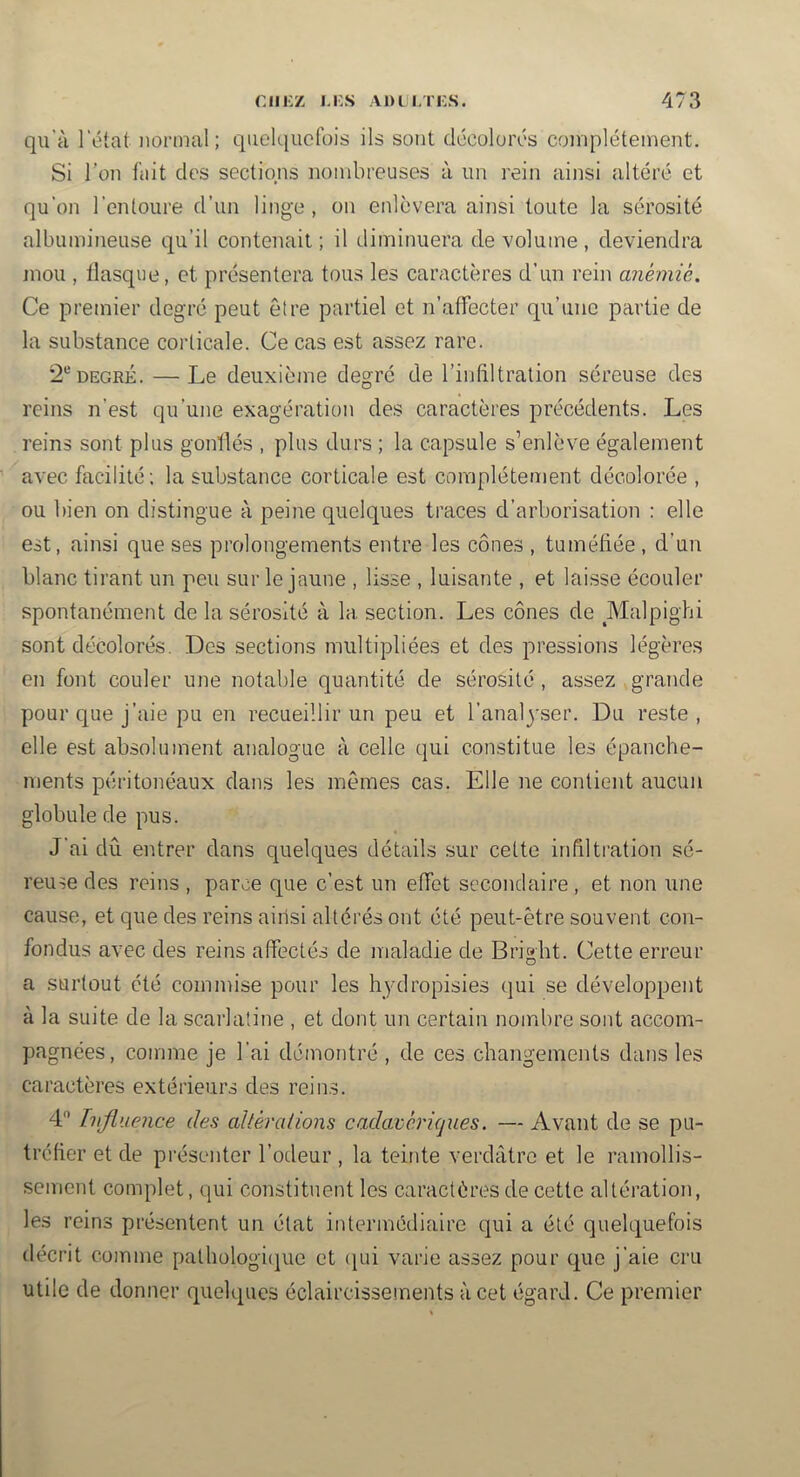qu’à l'état normal; quelquefois ils sont décolorés complètement. Si l’on fait des sections nombreuses à un rein ainsi altéré et qu’on l’entoure d’un linge, on enlèvera ainsi toute la sérosité albumineuse qu’il contenait ; il diminuera de volume, deviendra jnou , tlasque, et présentera tous les caractères d’un rein anémié. Ce premier degré peut être partiel et n’affecter qu’une partie de la substance corticale. Ce cas est assez rare. 2*'’DEGRÉ. —Le deuxième degré de l’infiltration séreuse des reins n’est qu’une exagération des caractères précédents. Les reins sont plus gonflés , plus durs ; la capsule s’enlève également avec facilité; la substance corticale est complètement décolorée , ou bien on distingue à peine quelques traces d’arborisation : elle est, ainsi que ses prolongements entre les cônes , tuméfiée , d’un blanc tirant un peu sur le jaune , lisse , luisante , et laisse écouler spontanément de la sérosité à la section. Les cônes de Malpighi sont décolorés. Des sections multipliées et des pressions légères en font couler une notable quantité de sérosité , assez grande pour que j’aie pu en recueillir un peu et l’anal^'ser. Du reste , elle est absolument analogue à celle qui constitue les épanche- ments péritonéaux dans les mêmes cas. Elle ne contient aucun globule de pus. J’ai dû entrer dans quelques détails sur cette infiltration sé- reuse des reins , parce que c’est un effet secondaire, et non une cause, et que des reins ainsi altérés ont été peut-être souvent con- fondus avec des reins affectés de maladie de Brigbt. Cette erreur a surtout été commise pour les hydropisies (jui se développent à la suite de la scarlatine , et dont un certain nombre sont accom- pagnées, comme je l’ai démontré , de ces changements dans les caractères extérieurs des reins. 4 Influence des altérations cadavériques. — Avant de se pu- tréfier et de présenter l’odeur , la teinte verdâtre et le ramollis- sement complet, qui constituent les caractères de cette altération, les reins présentent un état intermédiaire qui a été quelquefois décrit comme pathologi(]ue et (lui varie assez pour que j’aie cru utile de donner quelques éclaircissements à cet égard. Ce premier