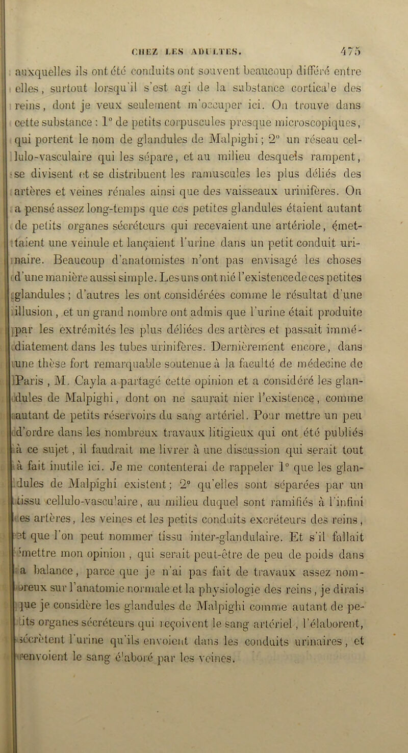 I auxquelles ils ont été conduits ont souvent beaucoup diflTéré entre elles, surtout lorsqu’il s’est agi de la substance corticale des i 1 reins, dont je veux seulement m’occuper ici. Ou trouve dans j cette substance : 1° de petits coi'puscules presque microscopiques, qui portent le nom de glandules de Malpigbi ; 2 un réseau cel- j lulo-vasculaire qui les sépare, et au milieu desquels rampent, I-se divisent et se distribuent les ramuscules les plus déliés des artères et veines rénales ainsi que des vaisseaux urinifères. On a pensé assez long-temps que ces petites glandules étaient autant ! ■ de petits organes sécréteurs qui recevaient une artériole, çmet- I :taient une veinule et lançaient l’urine dans un petit conduit uri- I maire. Beaucoup d’anatomistes n’ont pas envisagé les choses I d’une manière aussi simple. Les uns ont nié l’existencedeces petites ^glandules ; d’autres les ont considérées comme le résultat d’une lillusion , et un grand nombre ont admis que l’urine était produite }par les extrémités les plus déliées des artères et passait immé- idiatement dans les tubes urinifères. Dernièrement encore, dans '.une thèse fort remarquable soutenue à la hieulté de médecine de I'iParis , i\I. Cayla a pai'tagé cette opinion et a considéré les glan- idules de Malpighi, dont on ne saurait nier l’existence, comme mutant de petits réservoirs du sang artériel. Pour mettre un peu td’ordre dans les nombreux travaux litigieux qui ont été publiés ih'i ce sujet, il faudrait me livrer à une discussion qui serait tout !tà fait inutile ici. Je me contenterai de rappeler 1° que les glan- ildules de Malpighi existent; 2° qu’elles sont séparées par un tissu 'Cellulo-vascu’aire, au milieu duquel sont ramiliés à l’infini ces artères, les veines et les petits conduits excréteurs des reins, ‘3t que l’on peut nommer tissu inter-glandulaire. Et s’il fallait “mettre mon opinion , qui serait peut-être de peu de poids dans I; a balance, parce que je n’ai pas fait de travaux assez nom- breux sur l’anatomie normale et la physiologie des reins, je dirais i|ue je considère les glandules de Malpighi comme autant de pe- tits organes sécréteurs qui l eçoivent le sang artériel, l’élaborent, ■sécrètent 1 urine qu’ils envoient dans les conduits urinaires, et <r-envoient le sang é'aboré par les veines.