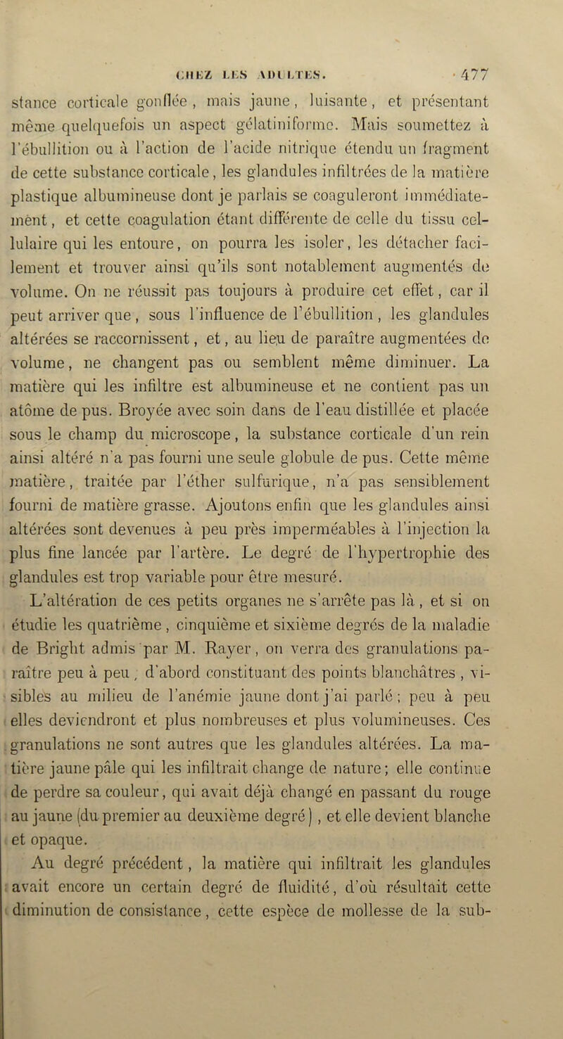 stance corticale gonllée , mais jaune, luisante, et présentant même quelquefois un aspect gélatiniformo. Mais soumettez à rébullition ou à l’action de l’acide nitric|ue étendu un fragment de cette substance corticale, les glandules infiltrées de la matière plastique albumineuse dont je parlais se coaguleront immédiate- ment, et cette coagulation étant différente de celle du tissu cel- lulaire qui les entoure, on pourra les isoler, les détacher faci- lement et trouver ainsi qu’ils sont notablement augmentés de volume. On ne réussit pas toujours à produire cet effet, car il peut arriver que , sous l’influence de l’ébullition , les glandules altérées se raccornissent, et, au lie.u de paraître augmentées do volume, ne changent pas ou semblent même diminuer. La matière qui les infiltre est albumineuse et ne contient pas un atome de pus. Broyée avec soin dans de l’eau distillée et placée sous le champ du microscope, la substance corticale d’un rein ainsi altéré n’a pas fourni une seule globule de pus. Cette même matière, traitée par l’éther sulfurique, n’a pas sensiblement fourni de matière grasse. Ajoutons enfin que les glandules ainsi altérées sont devenues à peu près imperméables à l’injection la plus fine lancée par l’artère. Le degré de l’hypertrophie des glandules est trop variable pour être mesuré. L’altération de ces petits organes ne s’arrête pas là, et si on étudie les quatrième , cinquième et sixième degrés de la maladie de Bright admis par M. Rayer, on verra des granulations pa- raître peu à peu , d’abord constituant des points blanchâtres , vi- sibles au milieu de l’anémie jaune dont j’ai parlé; peu à peu elles deviendront et plus nombreuses et plus volumineuses. Ces granulations ne sont autres que les glandules altérées. La ma- tière jaune pâle qui les infiltrait change de nature; elle continue de perdre sa couleur, qui avait déjà changé en passant du rouge au jaune (du premier au deuxième degré) , et elle devient blanche et opaque. Au degré précédent, la matière qui infiltrait les glandules avait encore un certain degré de fluidité, d’où résultait cette I diminution de consistance, cette espèce de mollesse de la sub-