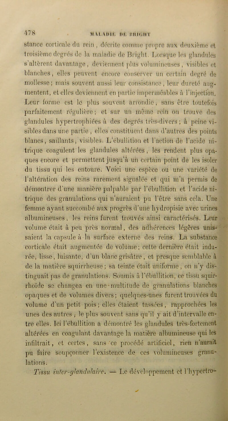 >1 \i. \i)ii: i)i: ititMiin stance corticale du rein , décrite comme propre aux deuxième et troisième degrés de la maladie de Bright. Imrsque les glandules s’altèrent davantage, deviennent [jlits volumineuses, visibles et blanches, elles peuvent encore conserver un certain degré de mollesse; mais souvent aussi leur consistance, leur dureté aug- mentent, et elles deviennent en partie imperméables à l’injection. Leur forme est le plus souvent ariondic, sans être toutefois parfaitement régulière ; et sur un même rein on trouve des glandules hypertrophiées à des degrés très-divers ; à peine vi- sibles dans une partie , elles constituent dans d’autres des points blancs, saillants, visibles. L’ébullition et l'action de l’acide ni- trique coagulent les glandules altérées , les rendent plus opa- ques encore et permettent jusqu’à un certain point de les isoler du tissu qui les entoure. Voici une espèce ou une variété de l’altération des reins rarement signalée et qui m’a permis de démontrer d’une manière palpable par l’ébullition et l’acide ni- trique des granulations qui n’auraient pu l’être sans cela. Une femme ayant succombé aux progrès d’une liydropisie avec urines albumineuses, les reins furent trouvés ainsi caractérisés. Leur volume était à peu près normal, des adhérences légères unis- ' saient la capsule à la surface externe des reins. La substance corticale était augmentée de volume; cette dernière était indu- rée, lisse, luisante, d’un blanc grisâtre , et presque sendilable à • de la matière squirrheuse ; sa teinte était uniforme , on n’y dis- tinguait pas de granulations. Soumis à l’ébullition, ce tissu squir- rho'ide se cbang-ea en une-multitude de granulations blanches opaques et de volumes divers; quelques-unes furent trouvées du volume d’un petit pois; elles étaient tassées, rapprochées les unes des autres , le plus souvent sans qu’il y ait d’intervalle en- tre elles. Ici l’ébullition a démontré les glandules très-fortement altérées en coagulant davantage la maiière albumineuse qui les infiltrait, et certes, sans‘ce procédé artificiel, rien n’aurait pu faire soupçonner l’existence de ces volumineuses granu- lations. Tissu inier-cjhndiiJaire. — Le développement et l'hypertro- ✓