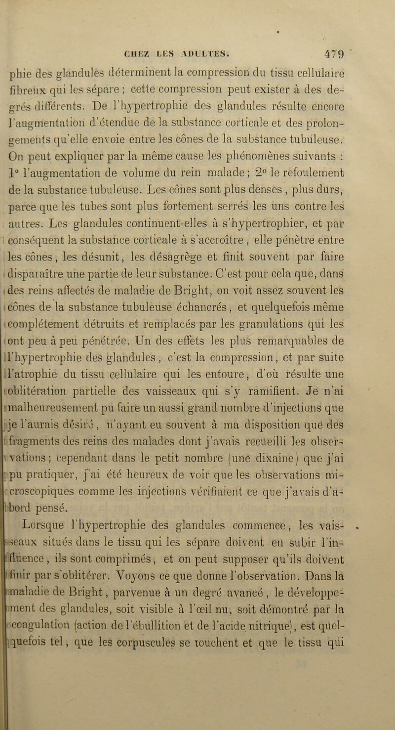 phie des glanclules déterminent la compression du tissu cellulaire fibreux qui les sépare ; cette compression peut exister à des de- grés différents. De l’hypertrophie des glandules résulte encore l’augmentation d’étendue de la substance corticale et des prolon- gements qu’elle envoie entre les cônes de la substance tubuleuse. On peut expliquer par la même cause les phénomènes suivants ; 1° l’augmentation de volume du rein malade ; 2° le refoulement de la substance tubuleuse. Les cônes sont plus denses , plus durs, parce que les tubes sont plus fortement serrés les uns contre les autres. Les glandules continuent-elles à s’hypertrophier, et par ' conséquent la substance corticale à s’accroître , elle pénètre entre les cônes, les désunit, les désagrège et finit souvent par faire disparaître une partie de leur substance. C’est pour cela que, dans des reins affectés de maladie de Bright, on voit assez souvent les I cônes de la substance tubuleuse échancrés, et quelquefois même complètement détruits et remplacés par les granulations qui les ■ont peu à peu pénétrée. Un des effets les plus remarquables de d’hypertrophie des glandules , c’est la compression, et par suite il’atrophie du tissu cellulaire qui les entoure, d’où résulte une (oblitération partielle des vaisseaux qui s’y ramifient. Je n’ai 1 malheureusement pu faire un aussi grand nombre d’injections que ije l’aurais désiré , n’ayant eu souvent à ma disposition que des tfragments des reins des malades dont j’avais recueilli les obser- vations ; cependant dans le petit nombre (une dixaine) que j’ai ! pu pratiquer, j’ai été heureux de voir que les observations mi- ■ croscopiques comme les injections vérifiaient ce que j’avais d’a- Ibord pensé. Lorsque l'hypertrophie des glandules commence, les vais- 'Seaux situés dans le tissu qui les sépare doivent en subir l’in- Ifluence, ils sont comprimés, et on peut supposer qu’ils doivent I finir par s’oblitérer. Voyons ce que donne l’observation. Dans la r maladie de Bright, parvenue à un degré avancé , le développe- l.ment des glandules, soit visible à l’œil nu, soit démontré par la ■ coagulation faction de l’ébullition et de l’acide nitrique), est qiiel- (iiuefois tel, que les corpuscules se touchent et que le tissu qui