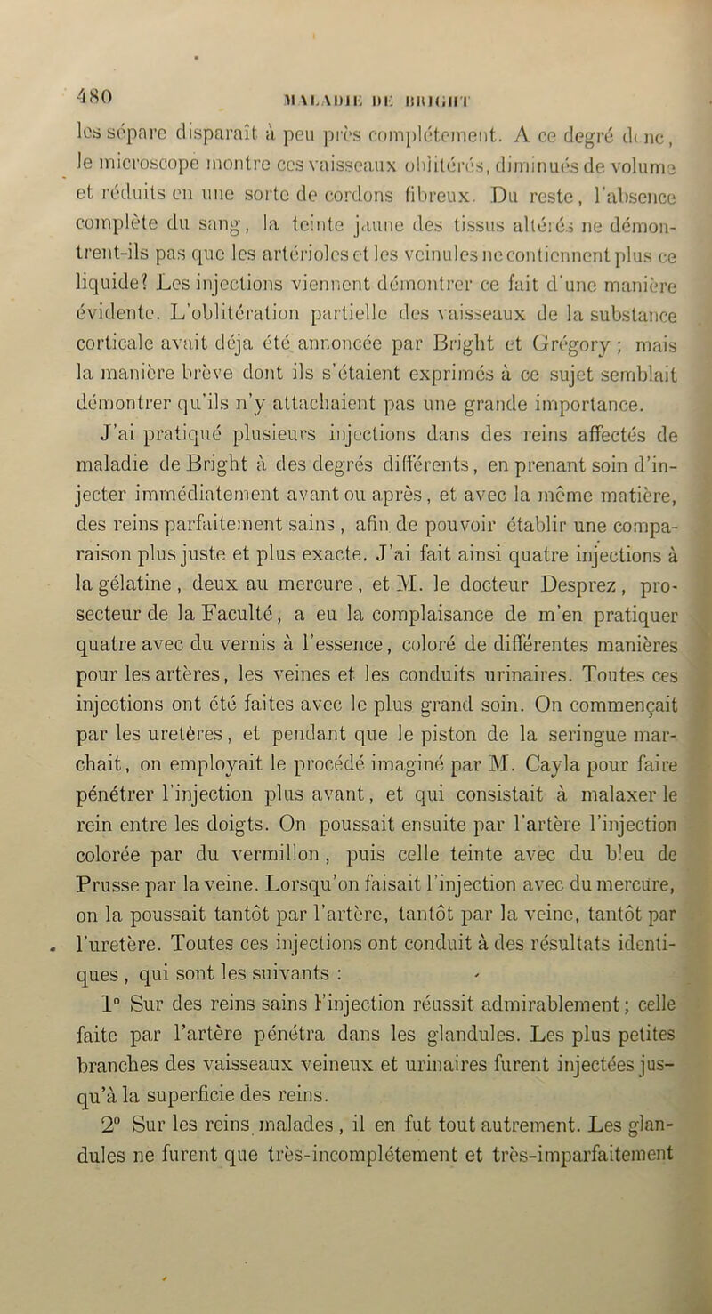 4S0 lossopare disparaît à peu pivs complètement. A ce degré duic, Je microscope montre ces vaisseaux ohiilérés, dimiiiu(‘s de volume et réduits en une sorte de cordons fibreux. Du reste, l’absence coinplète du sang, la teinte jaune de.s tissus alléié.5 ne démon- trent-ils pas que les artérioles et les veinules ne contiennent plus ce liquide? Les injections viennent démontrer ce fait d’une manière évidente. L’oblitération partielle des vai.sseaux de la substance corticale avait déjà été annoncée par Briglit et Grégory ; mais la manière brève dont ils s’étaient exprimés à ce sujet seadjlait démontrer qu’ils n’y attachaient pas une grande importance. J’ai pratiqué plusieurs injections dans des reins affectés de maladie deBright à des degrés différents, en prenant soin d’in- ’i jecter immédiatement avant ou après, et avec la même matière, I des reins parfaitement sains , afin de pouvoir établir une compa- 1 raison plus juste et plus exacte. J’ai fait ainsi quatre injections à Ê la gélatine , deux au mercure , et M. le docteur Desprez , pro- I secteur de la Faculté, a eu la complaisance de m’en pratiquer M quatre avec du vernis à l’essence, coloré de différentes manières ■ pour les artères, les veines et les conduits urinaires. Toutes ces 9 injections ont été faites avec le plus grand soin. On commençait S par les uretères, et penda.nt que le piston de la seringue mar- fl chait, on employait le procédé imaginé par M. Cayla pour faire fl pénétrer l’injection plus avant, et qui consistait à malaxer le fl rein entre les doigts. On poussait ensuite par l’artère l’injection fl colorée par du vermillon , puis celle teinte avec du bleu de M Prusse par la veine. Lorsqu’on faisait l’injection avec du mercure, fl on la poussait tantôt par l’artère, tantôt par la veine, tantôt par fl . l’uretère. Toutes ces injections ont conduit à des résultats identi- fl ques , qui sont les suivants : - fl 1° Sur des reins sains l’injection réussit admirablement ; celle faite par l’artère pénétra dans les glandules. Les plus petites lH branches des vaisseaux veineux et urinaires furent injectées jus- ,fl qu’à la superficie des reins. fl 2“ Sur les reins inalades , il en fut tout autrement. Les glan- fl dules ne furent que très-incomplétement et très-imparfaitement '• fl