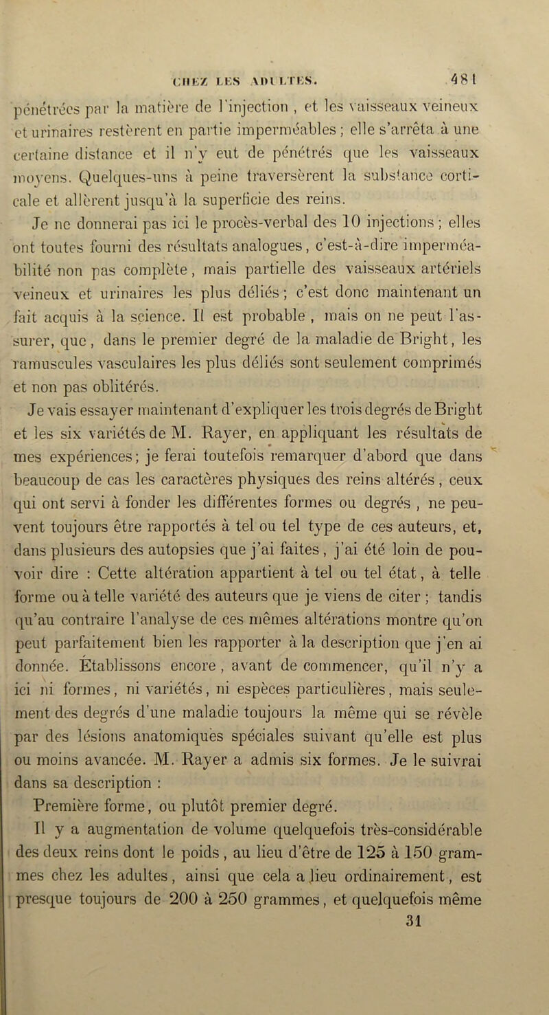 pénétrées par la matière de l'injection , et les vaisseaux veineux et urinaires restèrent en partie imperméables; elle s’arrêta aune certaine distance et il n’y eut de pénétrés que les vaisseaux moyens. Quelcpies-uns à peine traversèrent la substance corti- cale et allèrent jusqu’à la superficie des reins. Je ne donnerai pas ici le procès-verbal des 10 injections ; elles ont toutes fourni des résultats analogues, c’est-à-dire imperméa- bilité non pas complète, mais partielle des vaisseaux artériels veineux et urinaires les plus déliés ; c’est donc maintenant un fait acquis à la science. II est probable , mais on ne peut l’as- surer, que , dans le premier degré de la maladie de Bright, les ramuscules vasculaires les plus déliés sont seulement comprimés et non pas oblitérés. Je vais essayer maintenant d’expliquer les trois degrés de Bright et les six variétés de M. Rayer, en appliquant les résultats de mes expériences; je ferai toutefois remarquer d’abord que dans beaucoup de cas les caractères physiques des reins altérés, ceux qui ont servi à fonder les différentes formes ou degrés , ne peu- vent toujours être rapportés à tel ou tel type de ces auteurs, et, dans plusieurs des autopsies que j’ai faites , j’ai été loin de pou- voir dire : Cette altération appartient à tel ou tel état, à telle forme ou à telle variété des auteurs que je viens de citer ; tandis (qi’au contraire l’analyse de ces mêmes altérations montre qu’on peut parfaitement bien les rapporter à la description que j’en ai donnée. Établissons encore , avant de commencer, qu’il n’y a ici ni formes, ni variétés, ni espèces j>articulières, mais seule- ment des degrés d’une maladie toujours la même qui se révèle par des lésions anatomiques spéciales suivant qu’elle est plus ou moins avancée. M. Rayer a admis six formes. Je le suivrai dans sa description : Première forme, ou plutôt premier degré. Tl y a augmentation de volume quelquefois très-considérable des deux reins dont le poids , au lieu d’être de 125 à 150 gram- mes chez les adultes, ainsi que cela a ]ieu ordinairement, est presque toujours de 200 à 250 grammes, et quelquefois même 31