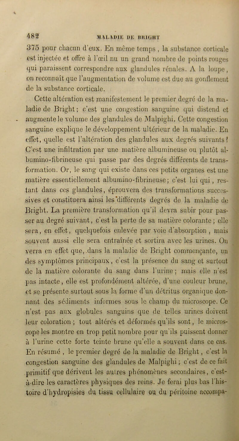 482‘ .M\L,\J)li: 1)J: HHKiHT 375 pour chacun d’eux. En même temps , la substance corticale est injectée et offre à l’œil nu un grand nombre de points rouges qui paraissent correspondre aux glandules rénales. A la loupe, on reconnaît (jue l’augmentation de volume est due au gonflement de la substance corticale. Cette altération est manifestement le premier degré de la ma- ladie de Bright ; c’est une congestion sanguine qui distend et augmente le volume des glandules de Malpighi. Cette congestion sanguine explique le développement ultérieur de la maladie. En effet, quelle est l’altération des glandules aux degrés suivants? C’est une infiltration par une matière albumineuse ou plutôt al- bumino-fibrineuse qui passe par des degrés différents de trans- formation. Or, le sang qui existe dans ces petits organes est une matière essentiellement albumino-fibrineuse; c’est lui qui, res- tant dans ces glandules, éprouvera des transformations succes- sives et constituera ainsi les'différents degrés de la maladie de Bright. La première transformation qu’il devra subir pour pas- ser au degré suivant, c’est la perte de sa matière colorante ; elle sera, en effet, quelquefois enlevée par voie d’absorption , mais 1 souvent aussi elle sera entraînée et sortira avec les urines. On verra en effet que,.dans la maladie de Bright commençante, un des symptômes principaux, c’est la présence du sang et surtout de la matière colorante du sang dans l’urine ; mais elle n’est pas intacte, elle est profondément altérée, d’une couleur brune, et se présente surtout sous la forme d’un détritus organique don- nant des sédiments informes sous le champ du microscope. Ce n’est pas aux globules sanguins que de telles urines doivent leur coloration ; tout altérés et déformés qu’ils sont, le micros- cope les montre en trop petit nombre pour qu’ils puissent donner à l’urine cette forte teinte brune qu’elle a souvent dans ce cas. En résumé , le premier degré de la maladie de Bright, c’est la congestion sanguine des glandules de Malpighi ; c’est de ce fait primitif que dérivent les autres phénomènes secondaires, c’est- à-dire les caractères physiques des reins. Je ferai plus bas l’his- toire d’hydropisies du tissu cellulaire ou du péritoine accoinpa-