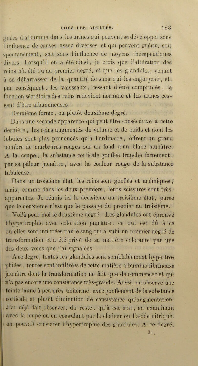 gnoes d'albumine dans les urines qui peuvent se développer sous l’inlluence de causes assez diverses et qui peuvent guérir, soit spontanément, soit sous rinfluence de moyens thérapeutiques divers. Lorsqu’il en a été ainsi, je crois que l’altération des reins n’a été qu’au premier degré, et que les glandules, venant à se débarrasser de la quantité de sang qui les engorgeait, et, par conséquent, les vaisseaux , cessant d’être comprimés , la l’onction sécrétoire des reins redevient normale et les urines ces- sent d’être albumineuses. Deuxième forme, ou plutôt deuxième degré. Dans une seconde apparence qui peut être consécutive à cette dernière , les reins augmentés de volume et de poids et dont les lobules sont plus prononcés qu’à l’ordinaire , offrent un grand nombre de marbrures rouges sur un fond d’un blanc jaunâtre. A la coupe , la substance corticale gonflée tranche fortement, par sa pâleur jaunâtre, avec la couleur rouge de la substance tubuleuse. Dans un troisième état, les reins sont gonflés et anémiques, mais, comme dans les deux premiers, leurs scissures sont très- apparentes. Je réunis ici le deuxième au troisième état, parce que le deuxième n’est que le passage du premier au troisième. Voilà pour moi le deuxième degré. Les glandules ont éprouvé l’hypertrophie avec coloration jaunâtre, ce qui est dû à ce qu’elles sont infiltrées par le sang qui a subi un premier degré de transformation et a été privé de sa matière colorante par une des deux voies que j’ai signalées. A ce degré, toutes les glandules sont semblablement hypertro-» phiées , toutes sont infiltrées de cette matière albumino-fibrineuse jaunâtre dont la transformation ne fait que de commencer et qui n’a pas encore une consistance très-grande. Aussi, on observe une teinte jaune à peu près uniforme, avec gonflement de la substance corticale et plutôt diminution de consistance qu’augmentation. J’ai déjà fait observer, du reste, qu’à cet état, en examinant avec la loupe ou en coagulant par la chaleur ou l’acide nitrique, on pouvait ouistater l’hypertrophie des glandules. A ce degré.