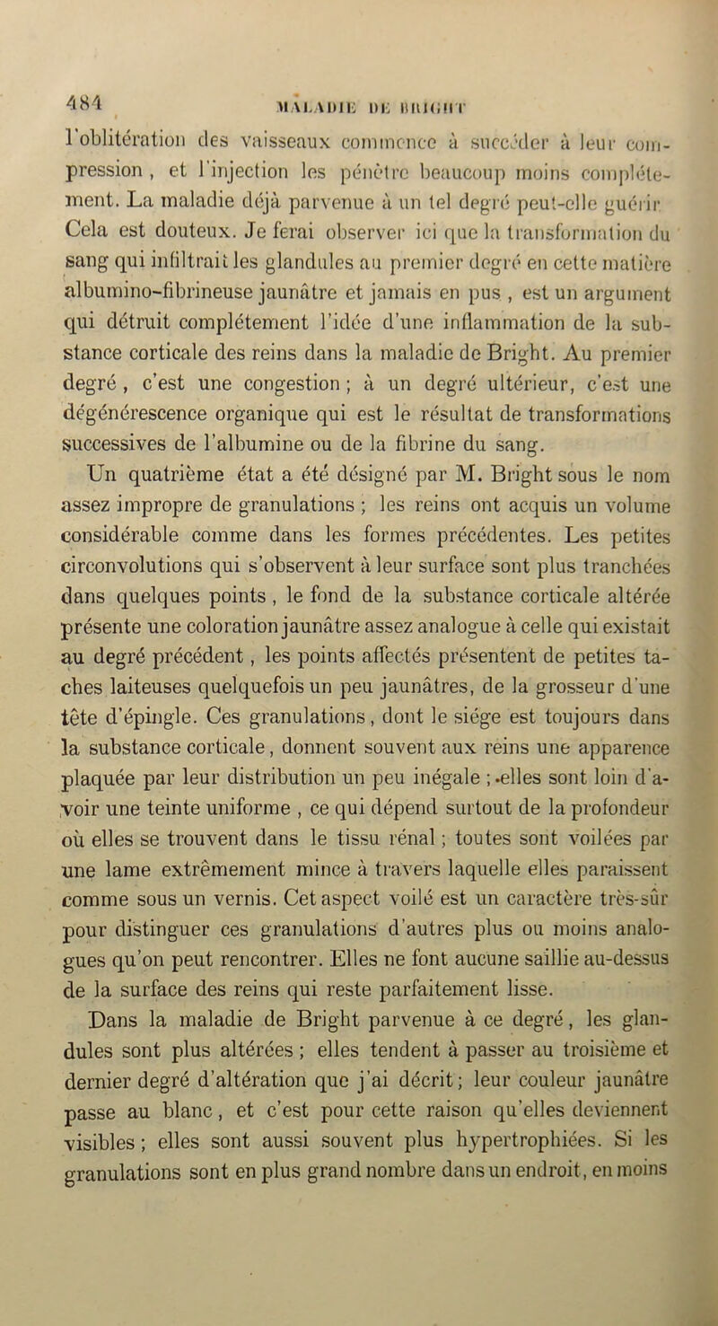 481 MAi.ADii: ni: iuu<;iii 1 oblitération des vaisseaux coniincnco à succéder à leur com- pression , et l'injection les pénètre beaucoup moins complète- ment. La maladie déjà parvenue à un tel degré peut-elle guérir Cela est douteux. Je ferai observer ici que la transformation du sang qui intiltraii les glandules au premier degré en cette matière albumino-fibrineuse jaunâtre et jamais en pus , est un argument qui détruit complètement l’idée d’une inflammation d.e la sub- stance corticale des reins dans la maladie de Bright. Au premier degré , c’est une congestion ; à un degré ultérieur, c’e.st une dégénérescence organique qui est le résultat de transformations successives de l’albumine ou de la fibrine du sang. Un quatrième état a été désigné par M. Bright sous le nom assez impropre de granulations ; les reins ont acquis un volume considérable comme dans les formes précédentes. Les petites circonvolutions qui s’observent à leur surface sont plus tranchées dans quelques points , le fond de la .substance corticale altérée présente une coloration jaunâtre assez analogue à celle qui existait au degré précédent, les points affectés présentent de petites ta- ches laiteuses quelquefois un peu jaunâtres, de la grosseur d’une tête d’épingle. Ces granulations, dont le siège est toujours dans la substance corticale, donnent souvent aux reins une apparence plaquée par leur distribution un peu inégale ; .elles sont loin d'a- ,voir une teinte uniforme , ce qui dépend surtout de la profondeur où elles se trouvent dans le tissu rénal ; toutes sont voilées par une lame extrêmement mince à travers laquelle elles paraissent comme sous un vernis. Cet aspect voilé est un caractère très-sûr pour distinguer ces granulations d’autres plus ou moins analo- gues qu’on peut rencontrer. Elles ne font aucune saillie au-dessus de la surface des reins qui reste parfaitement lisse. Dans la maladie de Bright parvenue à ce degré, les glan- dules sont plus altérées ; elles tendent à passer au troisième et dernier degré d’altération que j’ai décrit; leur couleur jaunâtre passe au blanc, et c’est pour cette raison qu’elles deviennent visibles ; elles sont aussi .souvent plus hypertrophiées. Si les granulations sont en plus grand nombre dans un endroit, en moins