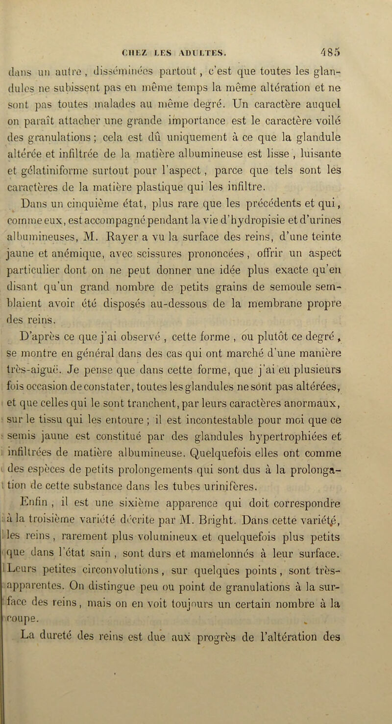 dans un autre, disséminées partout, c’est que toutes les glan- dulcs ne subissent pas en même temps la même altération et ne sont pas toutes malades au même degré. Un caractère auquel on paraît attacher une grande importance est le caractère voilé des granulations ; cela est dû uniquement à ce que la glandule altérée et infiltrée de la matière albumineuse est lisse , luisante et gélatiniforme surtout pour l’aspect, parce que tels sont les caractères de la matière plastique qui les infiltre. Dans un cinquième état, plus rare cjue les précédents et qui, comme eux, est accompagné pendant la vie d’hydropisie et d’urines albumineuses, M. Rayer a vu la surface des reins, d’une teinte jaune et anémique, avec scissures prononcées, offrir un aspect particulier dont on ne peut donner une idée plus exacte qu’en disant qu’un grand nombre de petits grains de semoule sem- blaient avoir été disposés au-dessous de la membrane propre des reins. D’après ce que j’ai observé , cette forme , ou plutôt ce degré , se montre en général dans des cas qui ont marché d’une manière très-aiguë. Je pense que dans cette forme, que j’ai eu plusieurs fois occasion de constater, toutes lesglandules ne sont pas altérées, et que celles qui le sont tranchent, par leurs caractères anormaux, sur le tissu qui les entoure ; il est incontestable pour moi que ce ■ semis jaune est constitué par des glandules hypertrophiées et infiltrées de matière albumineuse. Quelquefois elles ont comme ' des espèces de petits prolongements qui sont dus à la prolonga- ; tion de cette substance dans les tubes urinifères. Enfin , il est une sixième apparence qui doit correspondre ; a la troisième variété décrite par M. Bi'ight. Dans cette variéfp, ; les reins, rarement plus volumineux et quelquefois plus petits que dans l’état sain , sont durs et mamelonnés à leur surface. 1 Leurs petites circonvolutions, sur quelques points, sont très- apparentes. On distingue peu ou point de granulations à la sur- face des reins, mais on en voit toujours un certain nombre à la coupe. La dureté des reins est due aux progrès de l’altération des