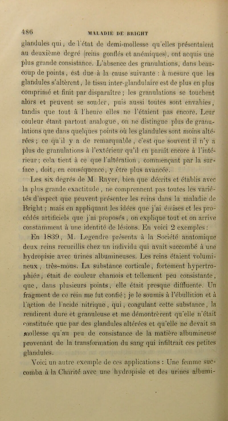 480 MAI.MHi: DF, imiciiT glandules qui, de l'état de demi-mollesse qu’elles présentaient au deuxième degré (reins gonllés et anéiriiques), ont acquis une plus grande consistance. L’absence des granulations, dans beau- coup de points, est due à la cause suivante : à mesure que les glandules s’altèrent, le tissu inter-glandulaire est de plus en plus comprimé et finit par disparaître ; les granulations se touchent alors et peuvent se soucier, puis aussi toutes sont envahies, tandis que tout à l’heure elles ne l’étaient pas encore. Leur couleur étant partout analogue, on ne distingue plus de granu- lations que dans quelques points où les glandules sont moins alté- rées ; ce qu’il y a de remarquable , c’est que souvent il n’y a plus de granulations à l’extérieur qu’il en paraît encore à l’inté- rieur ; cela tient à ce que l’altération , commençant par la sur- face , doit, en conséquence, y être plus avancée. Les six degrés de M. Rayer, bien que décrits et établis avec la plus grande exactitude , ne comprennent pas toutes les varié- tés d’aspect que peuvent présenter les reins dans la maladie de Briglit ; mais en appliquant les idées que j’ai émises et les pro- cédés artificiels que j’ai proposés , on explique tout et on arrive constamment à une identité de lésions. En voici 2 exemples : En 1839, M. Legendre présenta à la Société anatomique deux reins recueillis chez un individu qui avait succombé à une hydropisie avec urines albumineuses. Les reins étaient volumi- neux , très-mous. La substance corticale, fortement hypertro- phiée , était de couleur chamois et tellement peu consistante, que, dans plusieurs points, elle était presque diffluente. Un fragment de ce rein me fut confié ; je le soumis à l’ébullition et à l’qction de l’acide nitrique, qui, coagulant cette substance, la rendirent dure et granuleuse et me démontrèrent qu’elle n’était constituée que par des glandules altérées et qu’elle ne devait sa mollesse qu’au peu de consistance de la matière albumineuse provenant de la transformation du sang qui infiltrait ces petites glandules. Voici un autre exemple de ces applications : Une femme suc- comba à la Charité avec une hydropisie et des urines albumi-