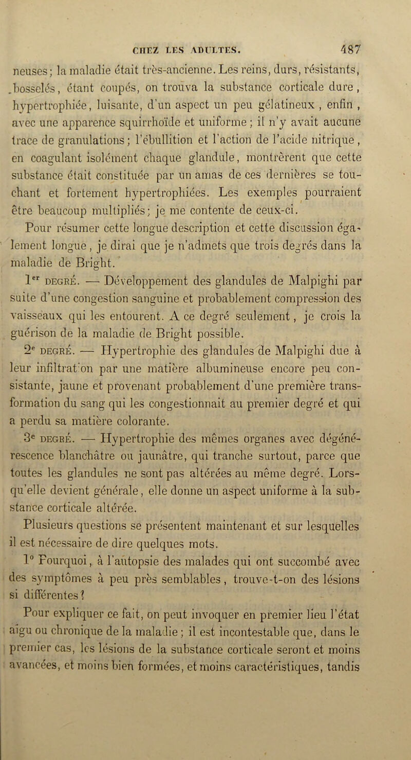 neuses; la maladie était très-ancienne. Les reins, durs, résistants, .bosselés, étant coupés, on trouva la substance corticale dure, hypertrophiée, luisante, d’un aspect un peu gélatineux , enfin , avec une apparence squirrhoïde et uniforme ; il n’y avait aucune trace de granulations ; l’ébullition et l’action de l’acide nitrique , en coagulant isolément chaque glandule, montrèrent que cette substance était constituée par un amas de ces dernières se tou- chant et fortement hypertrophiées. Les exemples pourraient être beaucoup multipliés; je me contente de ceux-ci. Pour résumer cette longue description et cette discussion égU' lement longue, je dirai que je n’admets que trois degrés dans la maladie de Bright. 1 DEGRÉ. — Développement des glandules de Malpighi par suite d’une congestion sanguine et probablement compression des vaisseaux qui les entourent. A ce degré seulement, je crois la guérison de la maladie de Bright possible. 2® DEGRÉ. — Llypertrophie des glandules de Malpighi due à leur infiltrat’on par une matière albumineuse encore peu con- sistante, jaune et provenant probablement d’une première trans- formation du sang qui les congestionnait au premier degré et qui a perdu sa matière colorante. 3® DEGRÉ. — Hypertrophie des mêmes organes avec dégéné- rescence blanchâtre ou jaunâtre, qui tranche surtout, parce que toutes les glandules ne sont pas altérées au même degré. Lors- qu’elle devient générale, elle donne un aspect uniforme à la sub- stance corticale altérée. Plusieurs questions se présentent maintenant et sur lesquelles il est nécessaire de dire quelques mots. 1° Pourquoi, à l’autopsie des malades qui ont succombé avec des symptômes à peu près semblables, trouve-t-on des lésions si différentes? Pour expliquer ce fait, on peut invoquer en premier lieu l’état aigu ou chronique de la maladie ; il est incontestable que, dans le premier cas, les lésions de la substance corticale seront et moins avancées, et moins bien formées, et moins caractéristiques, tandis