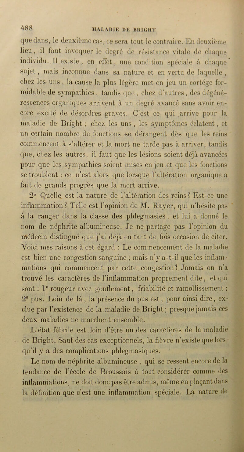 HALADIE l)i: lUtKilIT que dans, le deuxième oas, ce sera tout le contraire. En deuxième lieu , il faut invoquer le degré de résistance vitale de cha([ue individu. 11 existe, en effet, une condition spéciale à chaque sujet, mais inconnue dans sa nature et en vertu de laquelle , chez les uns , la cause la plus légère met en jeu un cortège for- midable de sympathies , tandis ([ue , chez d’autres , des dégéné- rescences organiques arrivent à un degré avancé sans avoir en- core excité de désordres graves. C’est ce qui .arrive pour la maladie de Bright ; chez les uns , les symptômes éclatent, et un certain nombre de fonctions se dérangent dès que les reins commencent à s’altérer et la mort ne tarde pas à arriver, tandis que, chez les autres, il faut que les lésions soient déjà avancées pour que les sympathies soient mises enjeu et que les fonctions se troublent : ce n’est alors que lorsque l’altération organique a fait de grands progrès que la mort arrive. 2“ Quelle est la nature de l’altération des reins 1 Est-ce une inflammation? Telle est l’opinion de M. Rayer, qui n’hésite pas à la ranger dans la classe des phlegmasies , et lui a donné le nom de néphrite albumineuse. Je ne partage pas l’opinion du médecin distingué que j’ai déjà eu tant de fois occasion de citer. Voici mes raisons à cet égard : Le commencement de la maladie est bien une congestion sanguine ; mais n’y a-t-il que les inflam- mations qui commencent par cette congestion? Jamais on n’a trouvé les caractères de rinflammation proprement dite, et qui sont : 1“ rougeur avec gonflement, friabilité et ramollissement ; 2“ pus. Loin de là , la présence du pus est, pour ainsi dire, ex- clue par l’existence de la maladie de Bright; presque jamais ces deux maladies ne marchent ensemble. L’état fébrile est loin d’être un des caractères de la maladie de Bright. Sauf des cas exceptionnels, la fièvre n’existe que lors- qu’il y a des complications phlegmasiques. Le nom de néphrite albumineuse , qui se ressent encore de la tendance de l’école de Broussais à tout considérer comme des inflammations, ne doit donc pas être admis, même en plaçant dans la définition que c’est une inflammation spéciale. La nature de