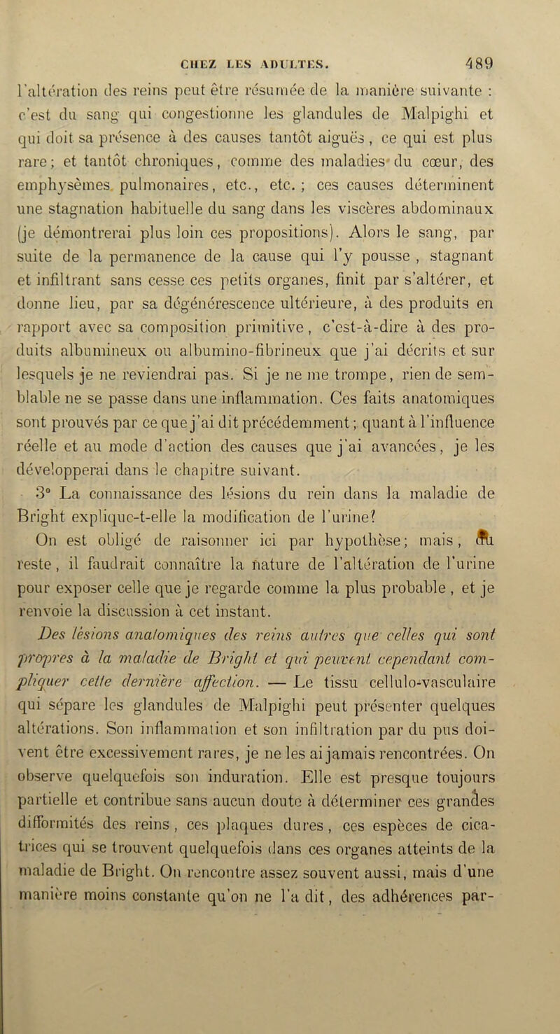 l’allération des reins peut être résumée de la manière suivante : c’est du sang qui congestionne les glandules de Malpighi et qui doit sa présence à des causes tantôt aiguës, ce qui est plus rare; et tantôt chroniques, comme des maladies^ du cœur, des emphysèmes, pulmonaires, etc., etc.; ces causes déterminent une stagnation habituelle du sang dans les viscères abdominaux (je démontrerai plus loin ces propositions). Alors le sang, par suite de la permanence de la cause qui l’y pousse , stagnant et infiltrant sans cesse ces petits organes, finit par s’altérer, et donne lieu, par sa dégénérescence ultérieure, à des produits en rapport avec sa composition primitive, c’est-à-dire à des pro- duits albumineux ou albumino-fibrineux que j’ai décrits et sur lesquels je ne reviendrai pas. Si je ne me trompe, rien de sem- blable ne se passe dans une infiammation. Ces faits anatomiques sont prouvés par ce que j’ai dit précédemment ; quant à l’influence réelle et au mode d’action des causes que j’ai avancées, je les développerai dans le chapitre suivant. 3“ La connaissance des lésions du rein dans la maladie de Bright expliquc-t-elle la modification de l’urine? On est obligé de raisonner ici par hypothèse; mais, flli reste, il faudrait connaître la nature de l’altération de l’urine pour exposer celle que je regarde comme la plus probable , et je renvoie la discussion à cet instant. Des lésions anatomiques des reins autres que celles qui sont proj)res à la maladie de Bright et qui peuvent cependant com- pliquer cette dernière affection. — Le tissu cellulo-vasculaire qui sépare les glandules de Malpighi peut présenter quelques altérations. Son inflainmalion et son infiltration par du pus doi- vent être excessivement rares, je ne les ai jamais rencontrées. On observe quelquefois son induration. Elle est presque toujours partielle et contribue sans aucun doute à déterminer ces granâes difformités des reins, ces plaques dures, ces espèces de cica- trices qui se trouvent quelquefois dans ces organes atteints de la maladie de Bright. On rencontre assez souvent aussi, mais d’une manière moins constante qu’on ne l’a dit, des adhérences par-