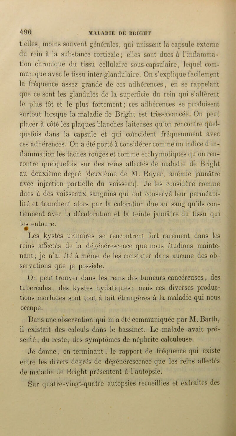 tielles, moins souvent générales, qui unissent la capsule externe du rein à la substance corticale ; elles sont dues à rindamma- tion chronique du tissu cellulaire sous-capsulaire, lequel com- munique avec le tissu inter-glandulaire. On s’explique facilement la fréquence assez grande de ces adhérences, en se rappelant que ce sont les glandules de la superficie du rein qui s’altèrent le plus tôt et le plus fortement; ces adhérences se produisent surtout lorsque la maladie de Bright est très-avancée. On peut placer à côté les plaques blanches laiteuses qu’on rencontre quel- quefois dans la capsule et qui coïncident fréquemment avec ces adhérences. On a été porté à considérer comme un indice d’in- flammation les taches rouges et comme ecchymotiques qu’on ren- contre quelquefois sur des reins affectés de maladie dé Bright au deuxième degré (deuxième de M. Rayer, anémie jaunâtre avec injection partielle du vaisseau). Je les considère comme dues à des vaisseaux sanguins qui ont conservé leur perméabi- lité et tranchent alors par la coloration due au sang qu’ils con- tiennent avec la décoloration et la teinte jaunâtre du tissu qui 1^ entoure. Les kystes urinaires se rencontrent fort rarement dans les reins affectés de la dégénérescence que nous étudions mainte- nant; je n’ai été à même de les constater dans aucune des ob- servations que je possède. On peut trouver dans les reins des tumeurs cancéreuses, des tubercules, des kystes hydatiques; mais ces diverses produc- tions morbides sont tout à fait étrangères à la maladie qui nous occupe. Dans une observation qui m’a été communiquée par M. Barth, il existait des calculs dans le bassinet. Le malade avait pré- senté, du reste, des symptômes de néphrite calculeuse. Je donne, en terminant, l.e rapport de fréquence qui existe entre les divers degrés de dégénérescence que les reins affectés de maladie de Bright présentent à l’autopsie. Sur quatre-vingt-quatre autopsies recueillies et extraites des