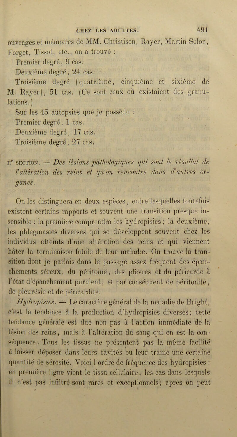 ouvrages et mémoires de MM. Christison, Rayer, Martin-Solon, Forget, Tissot, etc., on a trouvé : Premier degré, 9 cas. Deuxième decré, 24 cas. Troisième degré (quatrième, cinquième et sixième de M. Rayer), 51 cas. (Ce sont ceux où existaient des granu- lations.) Sur les 45 autopsies que je possède ; Premier degré, 1 cas. Deuxième degré, 17 cas. Troisième degré, 27 cas. Il*' SECTION. — Des lésions pathologiques qui sont h résultat de TaUéraiion des rcdns et qu’on rencontre dans d’autres or- ganes. On les distinguera en deux espèces , entre lesquelles toutefois existent certains rapports et souvent une transition presque in- sensible : la première comprendra les hydropisies; la deuxième, les phlegmasies diverses qui se développent souvent chez les individus atteints d’une altération des reins et qui viennent hâter la terminaison fatale de leur maladie. On trouve la tran- sition dont je parlais dans le passage assez fréquent des épan- chements séreux, du péritoine, des plèvres et du péricarde à l’état d’épanchement purulent, et par conséquent de péritonite, de pleurésie et de péricardite. Hydro])isies. — Le caractère général de la maladie de Bright, c’est la tendance à la production d’hydropisies diverses; cette tendance générale est due non pas à l’action immédiate de la lésion des reins, mais à l’altération du sang qui en est la con- séquence.. Tous les tissus ne présentent pas la même facilité à laisser déposer dans leurs cavités ou leur trame une certaine quantité de sérosité. Voici l’ordre de fréquence des hydropisies : en première ligne vient le tissu cellulaire, les cas dans lesquels il n’est pas infiltré sont rares et exceptionnels'; après on peut