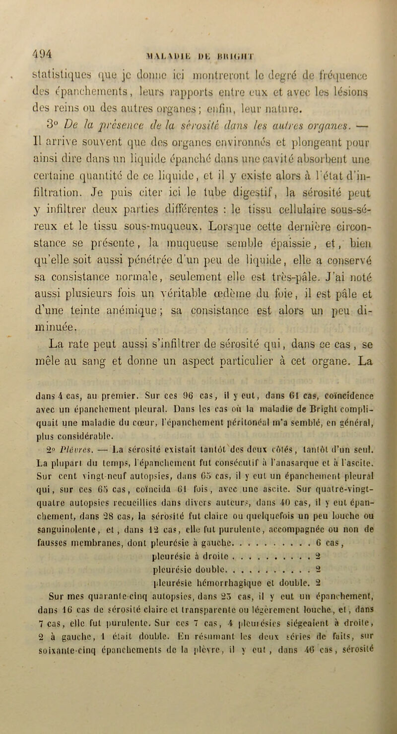 >iAL\nii: DK KitKiin 4'J4 statistiques) ([ue je donne ici nionlreront le degré de liéciuence des épanchements, leurs rapports entre eux et avec les lésions des reins ou des autres organes; enfin, leur nature. 3 De la 'présence Je la sérosité dans les au!res orejanes. — 11 ari'ive souvent que des organes environnés et plongeant pour ainsi dire dans un liquide épanché dans une cavité absorbent une certaine quantité de ce liquide, et il y existe alors à l’état d’in- filtration. Je puis citer ici le tube digestif, la sérosité peut y infiltrer deux parties différentes ; le tissu cellulaire sous-sé- reux et le tissu sous-muqueux. Lors'iue cette dernière cii’con- stance se présente, la muqueuse semble épaissie, et, bien qu’elle soit aussi pénétrée d’un peu de liquide, elle a conservé sa consistance normale, seulement elle est très-pâle. J’ai noté aussi plusieurs fois un véritable œdème du foie, il est pâle et d’une teinte anémique ; sa consistance est alors un peu di- minuée. La rate peut aussi s’infiltrer de sérosité qui, dans ce cas, se mêle au sang et donne un aspect particulier à cet organe. La dans 4 cas, au premier. Sur ces 96 cas, il y eut, dans 61 cas, coïncidence avec un cpanchcnient pleural. Dans les cas où la maladie de Bright compli- quait une maladie du cœur, l'épanchement péritonéal m’a semblé, en général, plus considérable. 2° Plèvres. — I.a sérosité existait tantôt des deux cùlés, tanlùt d’un seul. La plupart du temps, répanchement fut consécutif à l’anasarque et à l’ascite. Sur cent vingt neuf autopsies, dans 05 cas, il y eut un épanchement pleural qui, sur ces 65 cas, coïncida 61 fois, avec une ascite. Sur quatre-vingt- quatre autopsies recueillies dans divers auteurs, dans 40 cas, il y eut épan- chement, dans 28 cas, la sérosité fut claire ou quelquefois un peu louche ou sanguinolente, et , dans 12 cas, elle fut purulente, accompagnée ou non de fausses membranes, dont pleurésie à gauche 6 cas, pleurésie à droite 2 pleurésie double 2 pleurésie hémorrhagique et double. 2 Sur mes quarante cinq autopsies, dans 25 cas, il y eut un épanchement, dans 16 cas de sérosité claire et transparente ou légèrement louche, et, dans 7 cas, elle fut purulente. Sur ces 7 cas, 4 pleuiésics siégeaient à droite, 2 à gauche, 1 était double, Kn résumant les deux séries de faits, sur soixante-cinq épanchements de la plèvre, il y eut, dans -40 cas, sérosité