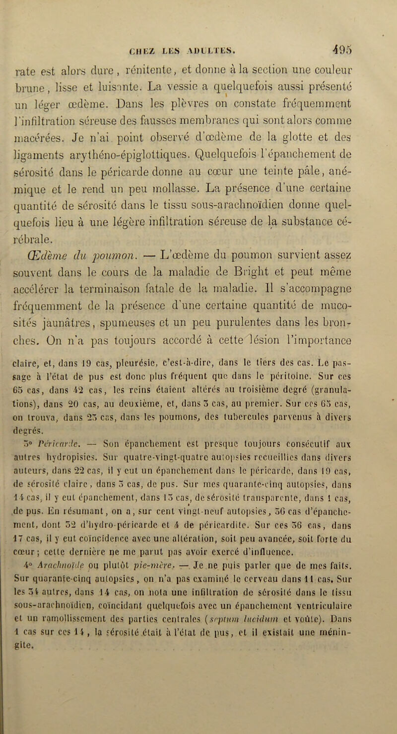 rate est alors dure , rcnitente, et donne à la section une couleur brune, lisse et luisnnte. La vessie a quelquefois aussi présenté un léger œdème. Dans les plèvres on constate fréquemment l'infiltration séreuse des feusses membranes qui sont alors comme macérées. Je n’ai point observé d’œdème de la glotte et des ligaments arythéno-épiglottiques. Quelquefois l’épanchement de sérosité dans le péricarde donne au cœur une teinte pâle, ané- mique et le rend un peu mollasse. La présence d’une certaine quantité de sérosité dans le tissu sous-arachnoïdien donne quel- quefois lieu à une légère infiltration séreuse de la substance cé- rébrale. Œdème du poumon. — L’œdème du poumon survient assez souvent dans le cours de la maladie de Bright et peut mê/ne accélérer la terminaison fatale de la maladie. 11 s’accompagne fréquemment de la présence d’une certaine quantité de muco- sités jaunâtres, spumeuses et un peu purulentes dans les bron- ches. Ün n’a pas toujours accordé à cette lésion l’importance claire, et, dans 19 cas, pleurésie, c’esl-à-dirc, dans le tiers des cas. Le pas- sage à l’étal de pus est donc plus fréquent que dans le péritoine. Sur ces 65 cas, dans 42 cas, les reins étaient altérés au troisième degré (granula- tions), dans 20 cas, au deuxième, et, dans 3 cas, au premier. Sur ces 65 cas, on trouva, dans 23 cas, dans les poumons, des tubercules parvenus à divers degrés. 3° PcricarJe. — Son épanchement est presque toujours consécutif aux autres hydropisics. Sur qualre-vingt-quatrc autopsies recueillies dans divers auteurs, dans 22 cas, il y cul un épanchement dans le péricarde, dans 19 cas, de sérosité claire, dans 3 cas, de pus. Sur mes quarante-cinq autopsies, dans 14 cas, il y eut épanchement, dans 13 cas, de sérosité transparente, dans 1 cas, de pus. En résumant, on a, sur cent vingt-neuf autopsies, 30 cas d’épanche- ment, dont 52 d’iiydro péricardc cl 4 de péricardite. Sur ces 36 cas, dans 17 cas, il y eut coïncidence avec une altération, soit peu avancée, soit forte du cœur ; celte dernière ne me parut pas avoir exercé d’influence. 4 Arachnoïde ou plutôt pie-mère, — Je ne puis parler que de mes faits. Sur quarante-cinq autopsies, on n’a pas examiné le cerveau dans 11 cas. Sur les 3i autres, dans 14 cas, on nota une infiltration de sérosité dans le tissu sous-arachnoïdien, coïncidant quelquefois avec un épanchement ventriculaire et un ramollissement des parties centrales {srptnni luciduin et voûte). Dans 1 cas sur ces 14 , la sérosité était à l’état de pus, et il existait une ménin- gite.