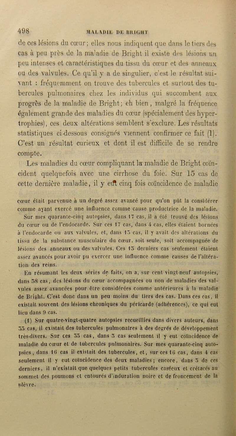 de ces lésions du cœur; elles nous indiquent que dans le tiers des cas à peu près de la maladie de Bright il existe des lésions un peu intenses et caractéristiques du tissu du cœur et des anneaux ou des valvules. Ce qu’il y a de singulier, c’est le résultat sui- vant : fréquemment on trouve des tubercules et surtout des tu- bercules pulmonaires chez les individus qui succombent aux progrès de la maladie de Bright; eh bien , malgré la fréquence également grande des maladies du cœur (spécialement des hyper- trophies), ces deux altérations semblent s’exclure. Les résultats statistiques ci-dessous consignés viennent confirmer ce fait (1). C’est un résultat curieux et dont il est difficile de se rendre compte. Les maladies du cœur compliquant la maladie de Bright coïn- cident quelquefois avec une cirrhose du foie. Sur 15 cas de cette dernière maladie, il y eift cinq fois coïncidence de maladie cœur était parvenue à un degré assez avancé pour qu’on pût la considérer comme ayant exercé une influence comme cause productrice de la maladie. Sur mes quarante-cinq autopsies, dans 17 cas, il a été trouvé des lésions du cœur ou de l’endocarde. Sur ces 17 cas, dans 4 cas, elles étaient bornées à l’endocarde ou aux valvules, et, dans 15 cas, il y avait des altérations du tissu de la substance musculaire du cœur, soit seule, soit accompagnée de lésions des anneaux ou des valvules. Ces 13 derniers cas seulement étaient assez avancés pour avoir pu exercer une influence comme causes de l’altéra- tion des reins. En résumant les deux séries de faits, on a, sur cent vingt neuf autopsies, dans 58 cas, des lésions du cœur accompagnées ou non de maladies des val- vules assez avancées pour être considérées comme antérieures à la maladie de Bright. C’est donc dans un peu moins du tiers des cas. Dans ces cas, il existait souvent des lésions chroniques du péricarde (adhérences), ce qui eut lieu dans 9 cas. (1) Sur quatre-vingt-quatre autopsies recueillies dans divers auteurs, dans 53 cas, il existait des tubercules pulmonaires à des degrés de développement très-divers. Sur ces 53 cas, dans 3 cas seulement il y eut coïncidence de maladie du cœur et de tubercules pulmonaires. Sur mes quarante-cinq auto- psies, dans 16 cas il existait des tubercules, et, sur ces 16 cas, dans 4 cas seulement il y eut coïncidence des deux maladies; encore, dans 3 de ces derniers, il n’cxislait que quelques petits tubercules caséeux et crétacés au sommet des poumons et entourés d’induration noire et de froncement de la nlèvrc.