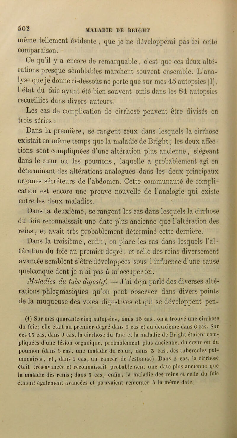 602 MALADIE DE DRIOIIT même tellement évidente, que je ne développerai pas ici cette comparaison. Ce qu’il y a encore de remarquable , c’est que ces doux alté- rations presque semblables marcheîit souvent ensemble. L’ana- lyse que je donne ci-dessous ne porte que sur mes 45 autopsies (1), 1 état du foie ayant été bien souvent omis dans les 84 autopsies recueillies dans divers auteurs. Les cas de complication de cirrhose peuvent être divisés en trois séries : Dans la première, se rangent ceux dans lesquels la cirrhose existait en même temps que la maladie de Bright ; les deux affec- tions sont compliquées d’une altération plus ancienne , siégeant dans le cœur ou les poumons, laquelle a probablement agi en déterminant des altérations analogues dans les deux principaux organes sécréteurs de l’abdomen. Cette communauté de compli- cation est encore une preuve nouvelle de l’analogie qui existe entre les deux maladies. Dans la deuxième, se rangent les cas dans lesquels la cirrhose du foie reconnaissait une date plus ancienne que l’altération des reins, et avait très-probablement déterminé cette dernière. Dans la troisième, enfin , on place les cas dans lesquels l’al- tération du foie au premier degré , et celle des reins diversement avancée semblent s’être développées sous l’influence d’une cause quelconque dont je n’ai pas à m’occuper ici. Maladies du iuhe digestif. — J’ai déjà parlé des diverses alté- rations phlegmasiques qu’on peut observer dans divers points de la muqueuse des voies digestives et qui se développent pen- (I) Sur mes quarante-cinq autopsies, dans 15 cas, on a trouvé une cirrhose du foie; elle était au premier degré dans 9 cas et au deuxieme dans 6 cas. Sur ces 15 cas, dans 9 cas, la cirrhose du foie et la maladie de Bright étaient com- pliquées d’une lésion organique, probablement plus ancienne, du coeur ou du poumon (dans 5 cas, une maladie du cœur, dans 3 cas, des tubercules pul- monaires, et, dans 1 cas, un cancer de l’estomac). Dans 3 cas, la cirrhose était très-avancée et reconnaissait probablement une date plus ancienne que la maladie des reins ; dans 3 cas, enfin, la maladie des reins cl celle du foie étaient également avancées et pouvaient remonter à la même date.