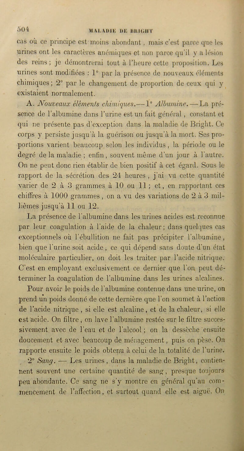 MAi.ADii: i)i: niu(;iiT à 04 cas où ce principe est moins abondant, niais c’est parce que les urines ont les caractères anénii(|ues et non parce qu’il y a lésion des reins; je démontrerai tout à l’heure cette proposition. Les urines sont modifiées : 1° par la présence de nouveaux éléments chimiques ; 2° par le changement de proportion de ceux qui y existaient normalement. A. Nouveaux élèmenis chimiques.— 1“ Albumine. — La pré- sence de l’albumine dans l’urine est un fait général , constant et qui ne présente pas d’exception dans la maladie de Bright. Ce corps y persiste jusqu’à la guérison ou jusqu’à la mort. Ses pro- portions varient beaucoup selon les individus, la période ou le degré de la maladie ; enfin, souvent même d'un jour à l’autre. On ne peut donc rien établir de bien positif à cet égard. Sous le rapport de la sécrétion des 24 heures , j’ai vu cette quantité varier de 2 à 3 grammes à 10 ou 11 ; et, en rapportant ces chiffres à 1000 grammes , on a vu des variations de 2 à 3 mil- lièmes jusqu’à 11 ou 12. La présence de l’albumine dans les urines acides est reconnue par leur coagulation à l’aide de la chaleur ; dans quelques cas exceptionnels où l’ébullition ne fait pas précipiter l’albumine, bien que l’urine soit acide , ce qui dépend sans doute d’un état moléculaire particulier, on doit les traiter par l’acide nitrique. C’est en employant exclusivement ce dernier que l’on peut dé- terminer la coagulation de l’albumine dans les urines alcalines. Pour avoir le poids de l’albumine contenue dans une urine, on prend un poids donné de cette dernière que l’on soumet à l’action de l’acide nitrique , si elle est alcaline, et de la chaleur, si elle est acide. On filtre , on lave l’albumine restée sur le fdtre succes- sivement avec de l’eau et de l’alcool ; on la dessèche ensuite doucement et avec beaucoup de ménagement, puis on pèse. On rapporte ensuite le poids obtenu à celui de la totalité de l’urine. 2° Sang. ■— Les urines , dans la maladie de Bright, contien- nent souvent une certaine quantité de sang, presque toujours peu abondante. Ce sang ne s’y montre en général qu’au com- mencement de l’affection, et surtout quand elle est aiguë. On