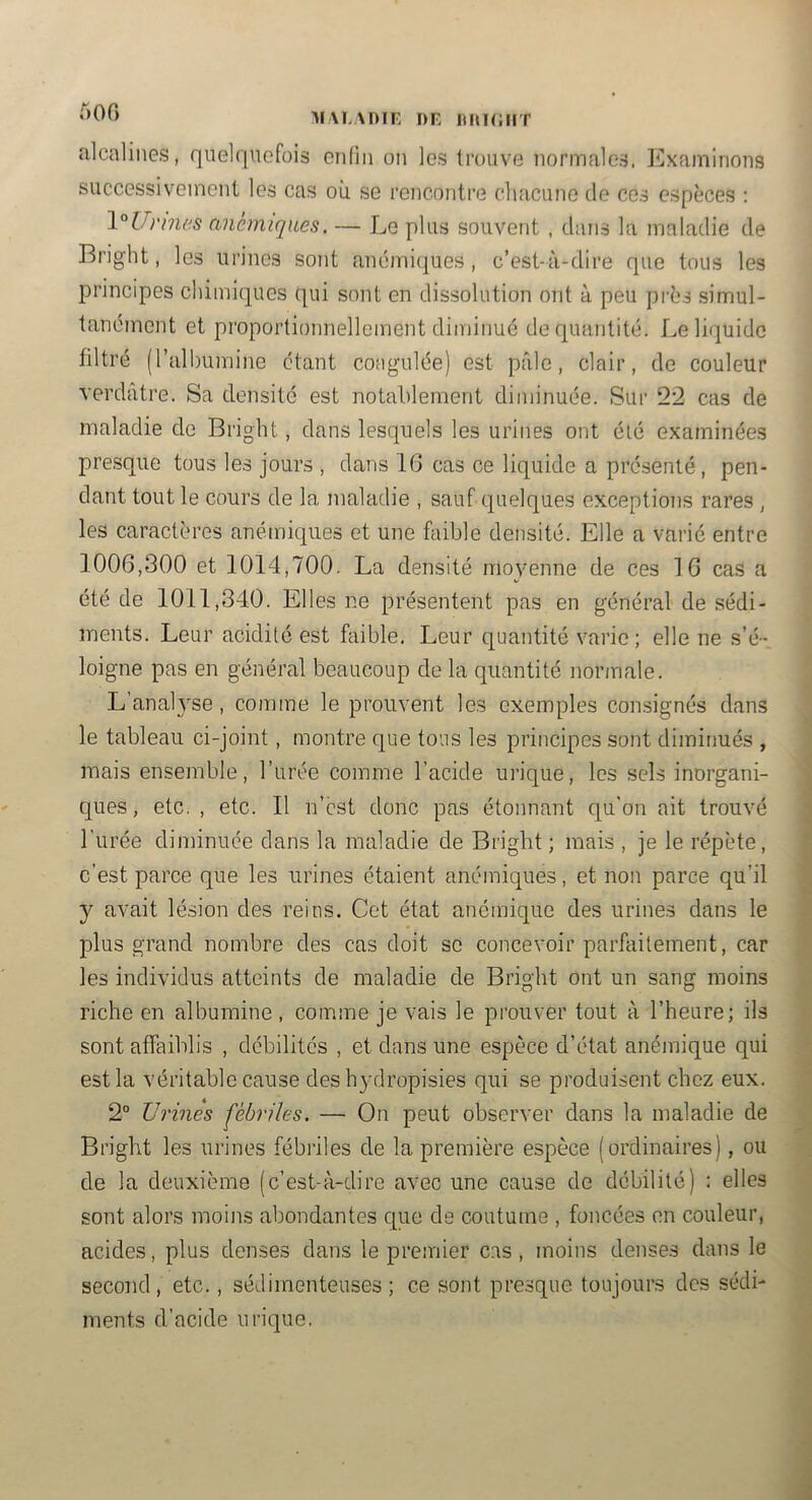 AIM.ADIF DE O 00 alcalines, quelquefois enfin on les trouve normales. ]']xaminoiis successivement les cas où se rencontre chacune de ces espèces : \°Urmes anémiques. — Le plus souvent , dans la maladie de Bright, les urines sont ancmi(|ues , c’est-à-dire que tous les principes chimiques qui sont en dissolution ont à peu près simul- tanément et proportionnellement diminué de quantité. Le liquide filtré (rall)uminc étant coagulée) est pille, clair, de couleur verdâtre. Sa densité est notablement diminuée. Sur 22 cas de maladie de Bright, dans lesquels les urines ont été examinées presque tous les jours , dans 1(3 cas ce liquide a présenté, pen- dant tout le cours de la maladie , sauf quelques exceptions rares , les caractères anémiques et une faible densité. Elle a varié entre 1006,300 et 1014,700. La densité moyenne de ces 16 cas a été de 1011,340. Elles ne présentent pas en général de sédi- ments. Leur acidité est faible. Leur quantité varie ; elle ne s’é- loigne pas en général beaucoup de la quantité normale. L’analyse , comme le prouvent les exemples consignés dans le tableau ci-joint, montre que tous les principes sont diminués , mais ensemble, l’urée comme l’acide inique, les sels inorgani- ques , etc. , etc. Il n’cst donc pas étonnant qu’on ait trouvé l’urée din]inuée clans la maladie de Bright ; mais , je le répète, c’est parce que les urines étaient anémiques, et non parce qu’il y avait lé.sion des reins. Cet état anémique des urines dans le plus grand nombre des cas doit se concevoir parfaitement, car les individus atteints de maladie de Bright ont un sang moins riche en albumine, comme je vais le prouver tout à l’heure; ils sont affaiblis , débilités , et dans une espèce d’état anémique qui est la véritable cause des h}’dropisies qui se produisent chez eux. 2“ Urines fébriles. — On peut observer dans la maladie de Bright les urines fébilles de la première espèce (ordinaires), ou de la deuxième (c’est-à-dire avec une cause de débilité) : elles sont alors moins abondantes cpie de coutume , foncées en couleur, acides, plus denses clans le premier c.as , moins denses clans le second, etc., sédiinenteuses ; ce sont presque toujours des sédi- ments d’acide urique.