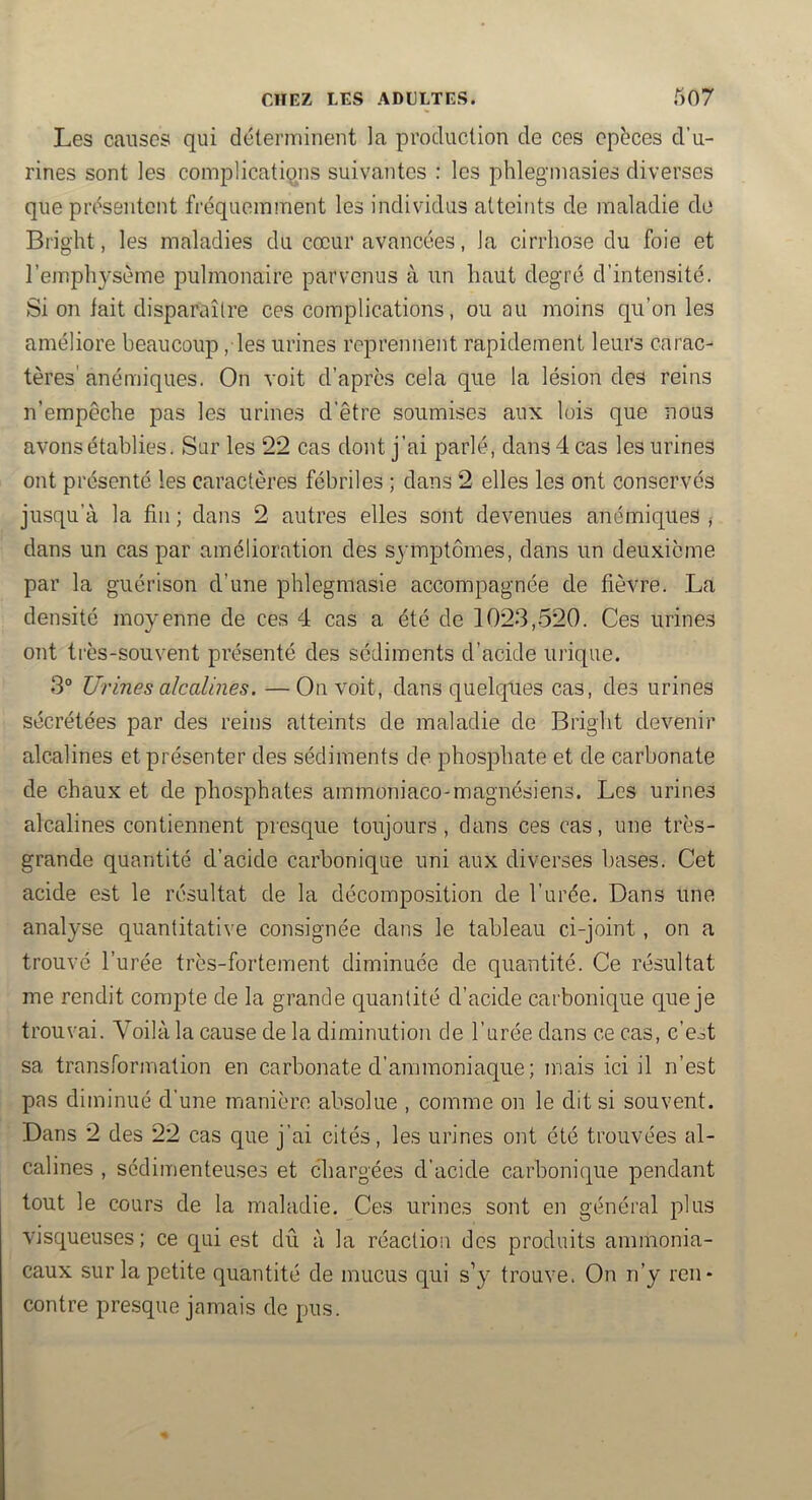 Les causes qui déterminent la production de ces epëces d’u- rines sont les complications suivantes : les phlegmasies diverses que présentent fréquemment les individus atteints de maladie do Bright, les maladies du cœur avancées, la cirrhose du foie et l’emphysème pulmonaire parvenus à un haut degré d’intensité. Si on iait disparaître ces complications, ou au moins qu’on les améliore beaucoup, les urines reprennent rapidement leurs carac- tères' anémiques. On voit d’après cela que la lésion des reins n’empêche pas les urines d’être soumises aux lois que nous avons établies. Sur les 22 cas dont j’ai parlé, dans 4 cas les urines ont présenté les caractères fébriles ; dans 2 elles les ont conservés jusqu’à la fin ; dans 2 autres elles sont devenues anémiques ; dans un cas par amélioration des sj'mptômes, dans un deuxieme par la guérison d’une phlegmasie accompagnée de fièvre. La densité moyenne de ces 4 cas a été de 1023,520. Ces urines ont très-souvent présenté des sédiments d’acide urique. 3° Urines alcalines. —On voit, dans quelques cas, des urines sécrétées par des reins atteints de maladie de Bright devenir alcalines et présenter des sédiments de phosphate et de carbonate de chaux et de phosphates ammoniaco-magnésiens. Les urines alcalines contiennent presque toujours, dans ces cas, une très- grande quantité d’acide carbonique uni aux diverses bases. Cet acide est le résultat de la décomposition de l’urée. Dans une analyse quantitative consignée dans le tableau ci-joint, on a trouvé l’urée très-fortement diminuée de quantité. Ce résultat me rendit compte de la grande quantité d’acide carbonique que je trouvai. Voilà la cause de la diminution de l’urée dans ce cas, c’eot sa transformation en carbonate d’ammoniaque ; mais ici il n’est pas diminué d’une manière absolue , comme on le dit si souvent. Dans 2 des 22 cas que j’ai cités, les urines ont été trouvées al- calines , sédimenteuses et chargées d’acide carbonique pendant tout le cours de la maladie. Ces urines sont en général plus visqueuses; ce qui est dû à la réaction des produits ammonia- caux sur la petite quantité de mucus qui s’y trouve. On n’y ren- contre presque jamais de pus.