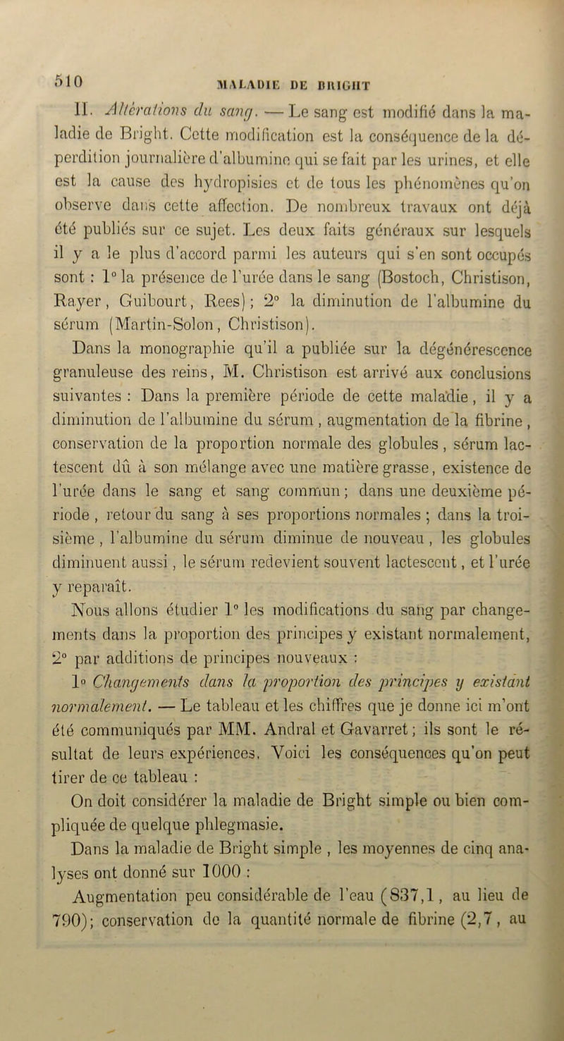 MALAblE DE DKlüllT IL Allèralions du sanrj. —Le sang est modifié dans la ma- ladie de Bi’ight. Cette modification est la conséquence de la dé- perdition journalière d’albumino qui se fait par les urines, et elle est la cause des hydropisies et de tous les phénomènes qu’on observe dans cette affection. De nombreux travaux ont déjà été publiés sur ce sujet. Les deux faits généraux sur lesquels il y a le jilus d’accord parmi les auteurs qui s’en sont occupés sont : 1° la présence de l’urée dans le sang (Bostoch, Christison, Rayer, Guibourt, Rees) ; 2® la diminution de l’albumine du sérum (Martin-Solon, Christison). Dans la monographie qu’il a publiée sur la dégénérescence granuleuse des reins, M. Christison est arrivé aux conclusions suivantes : Dans la première période de cette maladie, il y a diminution de l’albumine du sérum , augmentation de la fibrine , conservation de la proportion normale des globules, sérum lac- tescent dû à son mélange avec une matière grasse, existence de l’urée dans le sang et sang commun ; dans une deuxième pé- riode , retour'du sang à ses proportions normales ; dans la troi- sième , l’albumine du sérum diminue de nouveau , les globules diminuent aussi, le sérum redevient souvent lactescent, et l’urée y reparaît. Nous allons étudier 1” les modifications du sang par change- ments dans la proportion des principes y existant normalement, 2° par additions de principes nouveaux : 1» Chamjamenis dans la des jwincipes y exisidni normalement. — Le tableau et les chiffres que je donne ici m’ont été communiqués par MM. Andral et Gavarret; ils sont le ré- sultat de leurs expériences, Voici les conséquences qu’on peut tirer de ce tableau : On doit considérer la maladie de Bright simple ou bien com- pliquée de quelque phlegmasie. Dans la maladie de Bright simple , les moyennes de cinq ana- lyses ont donné sur 1000 : Augmentation peu considérable de l’eau (837,1, au lieu de 790); conservation do la quantité normale de fibrine (2,7, au