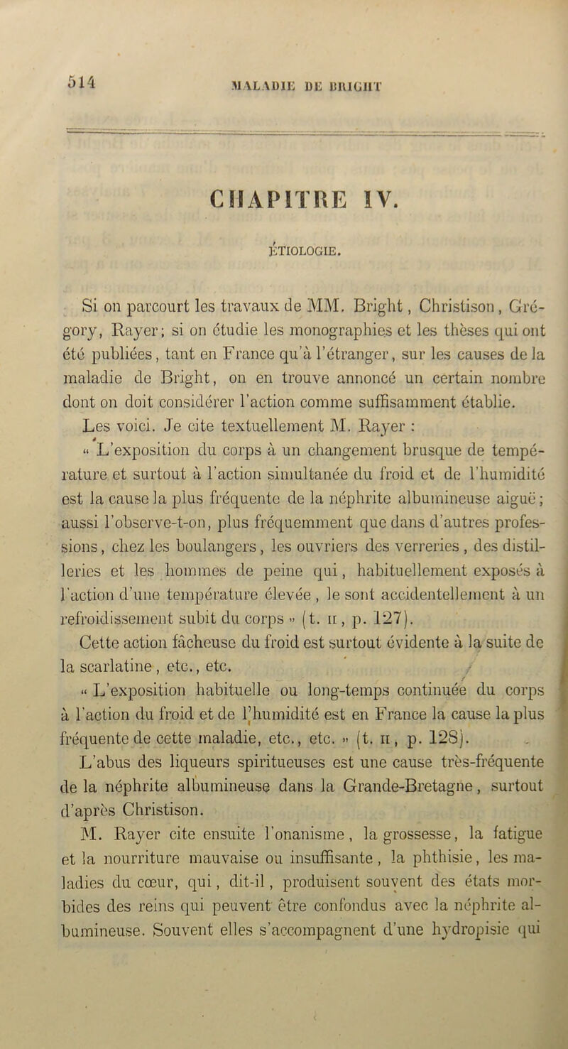M VLAÜli: DE imiGJiT CHAPITRE IV. ÉTIOLOGIE. Si on parcourt les travaux de MM. Bright, Christison, Gre- g'ory, Rayer; si on étudie les monographies et les thèses cj^ui ont été publiées, tant en France qu’à l’étranger, sur les causes de la maladie de Bright, on en trouve annoncé un certain nombre dont on doit considérer l’action comme suffisamment établie. Les voici. Je cite textuellement M. Rayer : « L’exposition du corps à un changement brusque de tempé- rature et surtout à l’action simultanée du froid et de l’humidité est la cause la plus fréquente de la néphrite albumineuse aiguë; aussi robserve-t-on, plus fréquemment que dans d’autres profes- sions , chez les boulangers, les ouvriers des verreries , des distil- leries et les hommes de peine qui, habituellement exposés à l’action d’une température élevée , le sont accidentellement à un refroidissement subit du corps » (t. ii, p. 127). Cette action fâcheuse du froid est surtout évidente à la suite de la scarlatine , etc., etc. » L’exposition habituelle ou long-temps continuée du corps à l’action du froid et de l’humidité est en France la cause la plus fréquente de cette maladie, etc., etc. » (t. ii, p. 128). L’abus des liqueurs spiritueuses est une cause très-fréquente de la néphrite albumineuse dans la Grande-Bretagne, surtout d’après Christison. M. Rayer cite ensuite l’onanisme, la grossesse, la fatigue et la nourriture mauvaise ou insuffisante, la phthisie, les ma- ladies du cœur, qui, dit-il, produisent souvent des états mor- bides des reins qui peuvent être confondus avec la néphrite al- bumineuse. Souvent elles s’accompagnent d’une hydropisie (lui