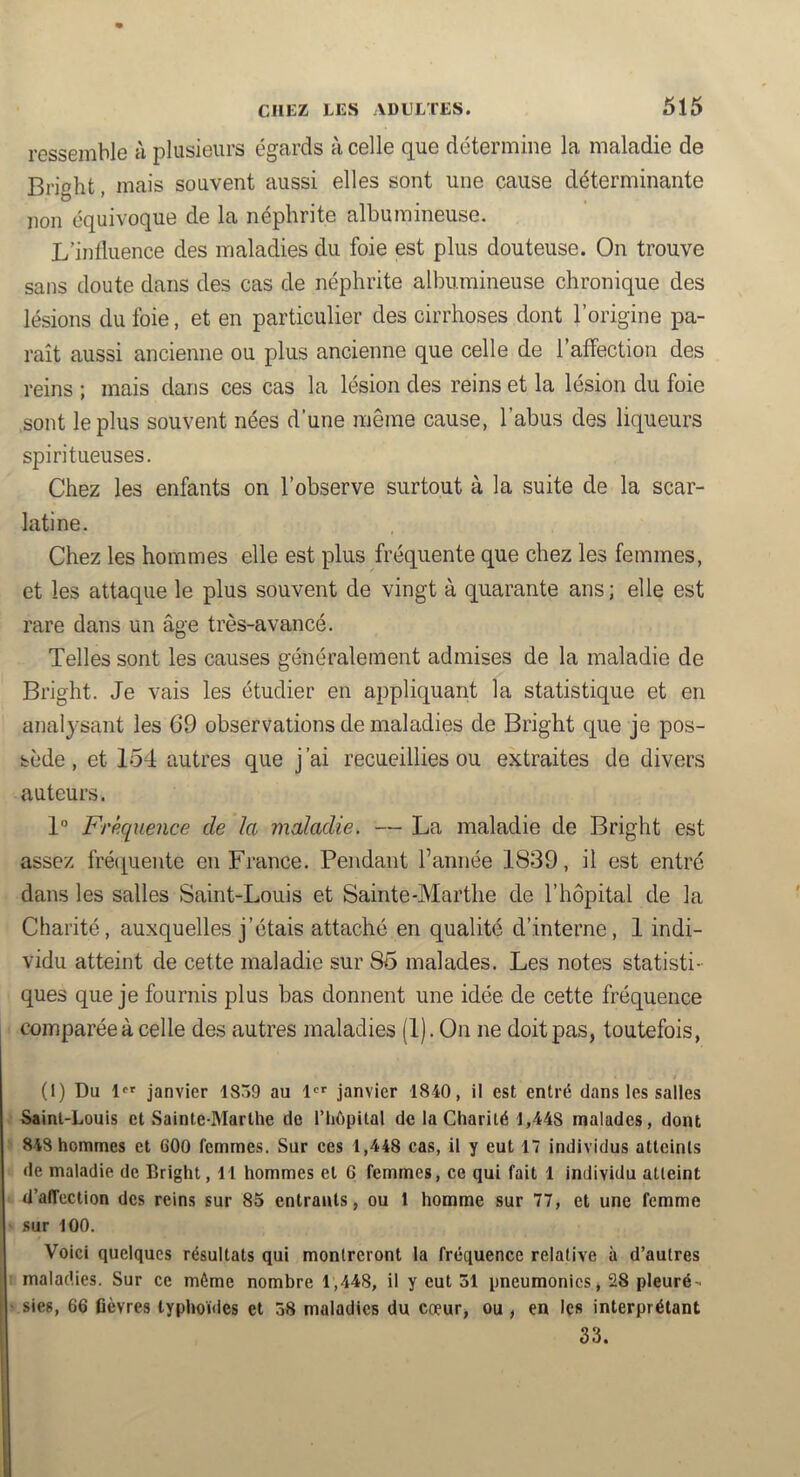 ressemble à plusieurs égards à celle que détermine la maladie de Bright, mais souvent aussi elles sont une cause déterminante non équivoque de la néphrite albumineuse. L’influence des maladies du foie est plus douteuse. On trouve sans doute dans des cas de néphrite albumineuse chronique des lésions du foie, et en particulier des cirrhoses dont l’origine pa- raît aussi ancienne ou plus ancienne que celle de l’affection des reins ; mais dans ces cas la lésion des reins et la lésion du foie sont le plus souvent nées d’une même cause, l’abus des liqueurs spiritueuses. Chez les enfants on l’observe surtout à la suite de la scar- latine. Chez les hommes elle est plus fréquente que chez les femmes, et les attaque le plus souvent de vingt à quarante ans ; elle est rare dans un âge très-avancé. Telles sont les causes généralement admises de la maladie de Bright. Je vais les étudier en appliquant la statistique et en analysant les 69 observations de maladies de Bright que je pos- sède , et 154 autres que j’ai recueillies ou extraites de divers auteurs. 1“ Fréquence de la maladie. — La maladie de Bright est assez fréciuente en France. Pendant l’année 1839, il est entré dans les salles Saint-Louis et Sainte-Marthe de l’hôpital de la Charité, auxquelles j’étais attaché en qualité d’interne, 1 indi- vidu atteint de cette maladie sur 85 malades. Les notes statisti- ques que je fournis plus bas donnent une idée de cette fréquence comparée à celle des autres maladies (1). On ne doit pas, toutefois, (I) Du D» janvier 1859 au janvier 1840, il est entré dans les salles Saint-Louis et Sainte-Marthe do riiôpital de la Charité 1,448 malades, dont 848 hommes et 600 femmes. Sur ces 1,448 cas, il y eut 17 individus atteints de maladie de Bright, 11 hommes et 6 femmes, ce qui fait 1 individu atteint d’affection des reins sur 85 entrants, ou 1 homme sur 77, et une femme sur 100. Voici quelques résultats qui montreront la fréquence relative à d’autres maladies. Sur ce même nombre 1,448, il y eut 31 pneumonies, 28 pleuré- sies, 66 fièvres typhoïdes et 58 maladies du cœur, ou , en les interprétant 33.