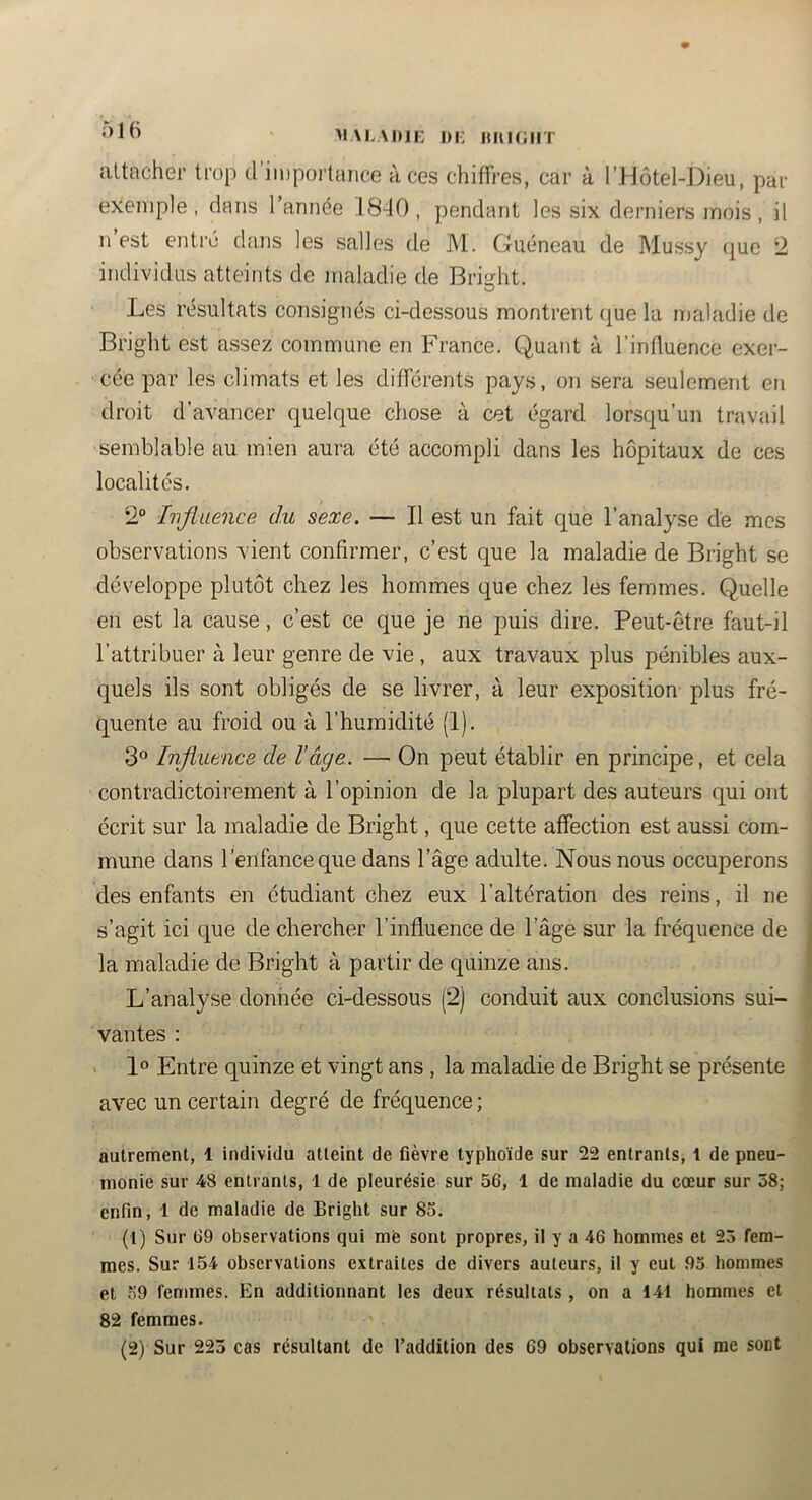 maladii: im; iuikiiit attacher trop d importance à ces chiffres, car à l’Hôtel-J^ieu, par e>ien>ple, dans l’année 1840, pendant les six derniers mois, il n est entre dans les salles de M. Guéneau de Mussy (|ue *2 indi\ddiis atteints de maladie de Brisfht. O Les résultats consignés ci-dessous montrent (|ue la maladie de Bright est assez commune en France. Quant à l’inffuence exer- cée par les climats et les différents pays, on sera seulement en droit d’avancer quelque chose à cet égard lorsqu’un travail semblable au mien aura été accompli dans les hôpitaux de ces localités. 2® Ivjlaence du sexe. — Il est un fait que l’analyse de mes observations vient confirmer, c’est que la maladie de Bright se développe plutôt chez les hommes que chez les femmes. Quelle en est la cause, c’est ce que je ne puis dire. Peut-être faut-il l’attribuer à leur genre de vie , aux travaux plus pénibles aux- quels ils sont obligés de se livrer, à leur exposition plus fré- quente au froid ou à l’humidité (1). 3® Influence de l’âge. — On peut établir en principe, et cela contradictoirement à l’opinion de la plupart des auteurs qui ont écrit sur la maladie de Bright, que cette affection est aussi com- mune dans l’enfance que dans l’âge adulte. Nous nous occuperons des enfants en étudiant chez eux l’altération des reins, il ne s’agit ici que de chercher l’influence de l’âge sur la fréquence de la maladie de Bright à partir de quinze ans. L’analyse donnée ci-dessous (2) conduit aux conclusions sui- vantes : 1» Entre quinze et vingt ans , la maladie de Bright se présente avec un certain degré de fréquence ; autrement, 1 individu atteint de fièvre typhoïde sur 22 entrants, 1 de pneu- monie sur 48 entrants, 1 de pleurésie sur 56, 1 de maladie du cœur sur 58; enfin, 1 de maladie de Bright sur 85. (1) Sur 69 observations qui mfe sont propres, il y a 46 hommes et 23 fem- mes. Sur 154 observations extraites de divers auteurs, il y eut 93 hommes et .59 femmes. En additionnant tes deux résultats , on a 141 hommes et 82 femmes. (2) Sur 223 cas résultant de l’addition des 69 observations qui me sont