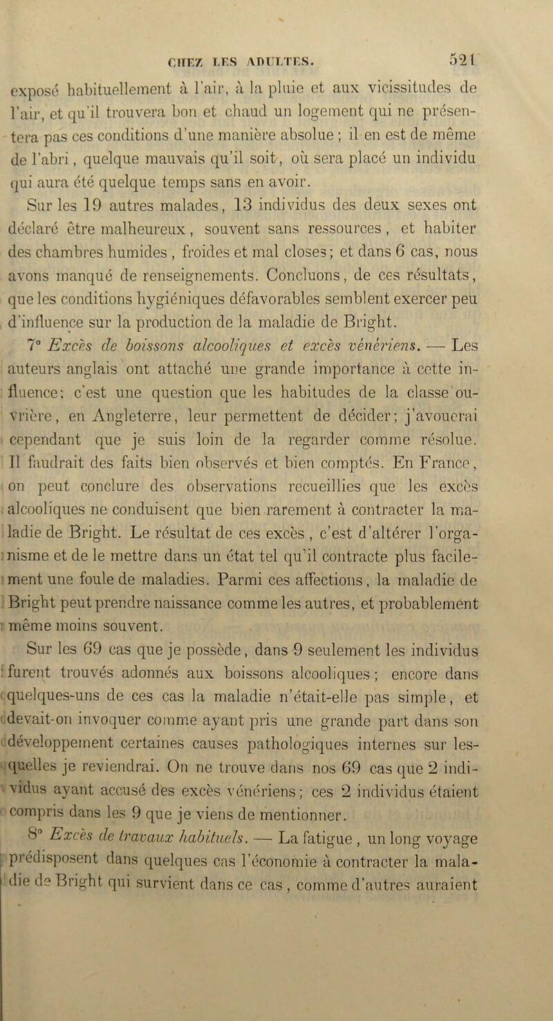 exposé habituellement à l’air, à la pluie et aux vicissitudes de l’air, et qu’il trouvera bon et chaud un logement qui ne présen- tera pas ces conditions d’une manière absolue ; il en est de même de l’abri, quelque mauvais qu’il soit, où sera placé un individu qui aura été quelque temps sans en avoir. Sur les 19 autres malades, 13 individus des deux sexes ont déclaré être malheureux, souvent sans ressources, et habiter des chambres humides , froides et mal closes; et dans 6 cas, nous avons manqué de renseignements. Concluons, de ces résultats, que les conditions hygiéniques défavorables semblent exercer peu d’influence sur la production de la maladie de Bright. 7° Excp.s de boissons alcooliques et excès vénériens, — Les auteurs anglais ont attaché une grande importance à cette in- fluence; c’est une question que les habitudes de la classe ou- vrière, en Angleterre, leur permettent de décider; j’avouerai cependant que je suis loin de la regarder comme résolue. 11 faudrait des faits bien observés et bien comptés. En France, on 2^eut conclure des observations recueillies que les excès alcooliques ne conduisent que bien rarement à contracter la ina- ladie de Bright. Le résultat de ces excès , c’est d’altérer l’orga- nisme et de le mettre dans un état tel qu’il contracte plus facile- ment une foule de maladies. Parmi ces affections, la maladie de Bright peut prendre naissance comme les autres, et probablement même moins souvent. Sur les 69 cas que je possède, dans 9 seulement les individus furent trouvés adonnés aux boissons alcooliques ; encore dans quelques-uns de ces cas la maladie n’était-elle ]3as simple, et devait-on invoquer comme ayant jnâs une grande j^art dans son développement certaines causes pathologiques internes sur les- quelles je reviendrai. On ne trouve dans nos 69 cas que 2 indi- vidus ayant accusé des excès vénériens; ces 2 individus étaient com|)ris dans les 9 que je viens de mentionner. 8“ Excès de travaux habituels. — La fatigue , un long voyage prédisposent dans quelques cas l’économie à contracter la mala- die de Bright qui survient dans ce cas , comme d’autres auraient