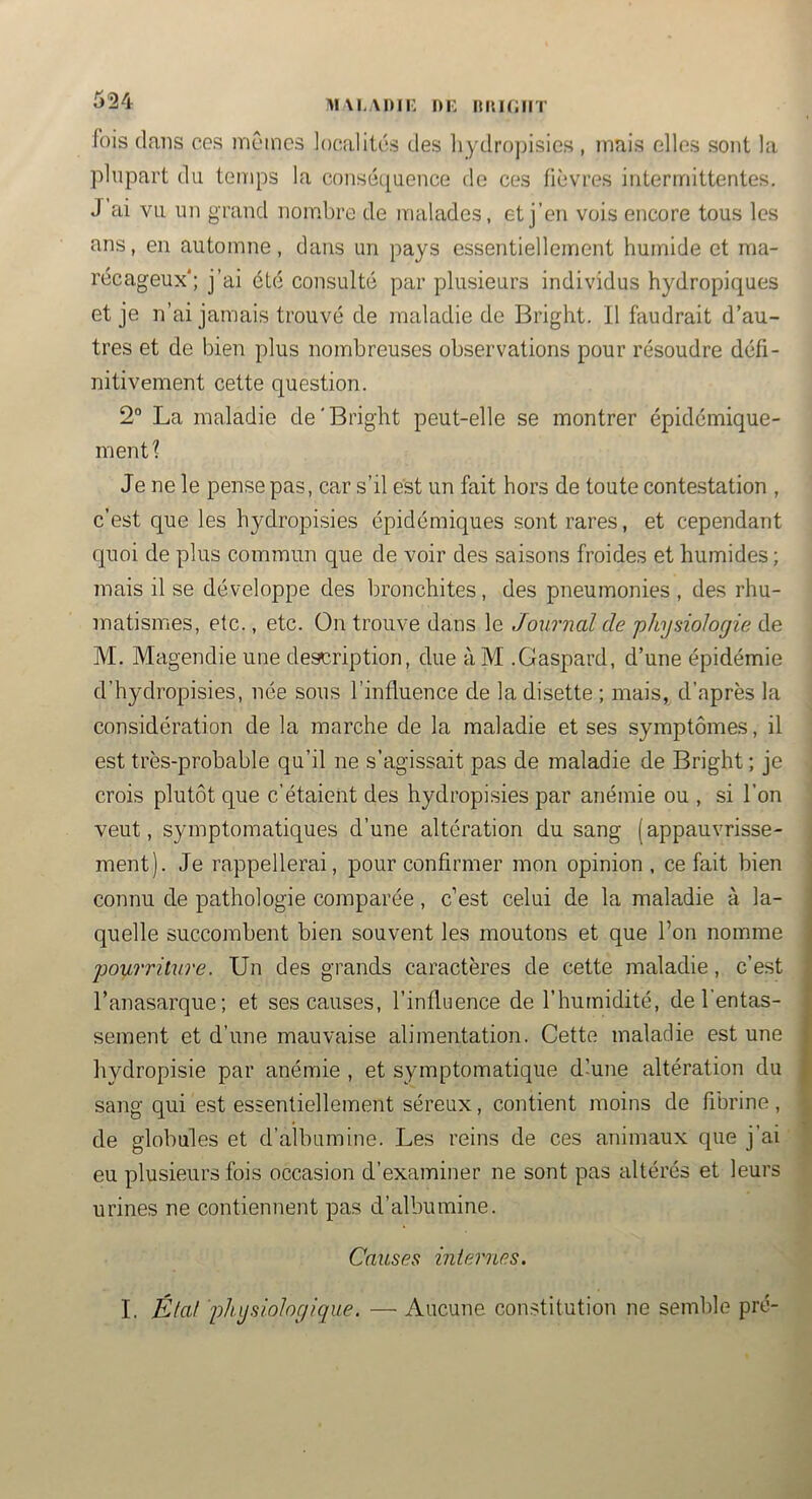 !»i\i,\i)n: ni: hiuciit fois dans ces mC'incs localités des hydropisics , mais elles sont la plupart du temps la consétpence de ces fièvres intermittentes. J ai vu un grand nombre de malades, et j’en vois encore tous les ans, en automne, dans un pays essentiellement humide et ma- récageux'; j’ai été consulté par plusieurs individus hydropiques et je n’ai jamais trouvé de maladie de Bright. Il faudrait d’au- tres et de bien plus nombreuses observations pour résoudre défi- nitivement cette question. 2“ La maladie de'Bright peut-elle se montrer épidémique- ment? Je ne le pense pas, car s’il est un fait hors de toute contestation , c’est que les hydropisies épidémiques sont rares, et cependant quoi de plus commun que de voir des saisons froides et humides ; mais il se développe des bronchites, des pneumonies , des rhu- matismes, etc., etc. On trouve dans le Journal de physiologie de M. Magendie une description, due àM .Gaspard, d’une épidémie d’hydropisies, née sous l’influence de la disette ; mais, d’après la considération de la marche de la maladie et ses symptômes, il est très-probable qu’il ne s’agissait pas de maladie de Bright ; je crois plutôt que c’étaient des hydropisies par anémie ou , si l’on veut, symptomatiques d’une altération du sang (appauvrisse- ment). Je rappellerai, pour confirmer mon opinion, ce fait bien connu de pathologie comparée , c’est celui de la maladie à la- quelle succombent bien souvent les moutons et que l’on nomme pourriture. Un des grands caractères de cette maladie, c’est l’anasarque; et ses causes, l’influence de l’humidité, de l'entas- sement et d’une mauvaise alimentation. Cette maladie est une hydropisie par anémie , et symptomatique d’une altération du sang qui est essentiellement séreux, contient moins de fibrine, de globules et d’albumine. Les reins de ces animaux que j’ai eu plusieurs fois occasion d’examiner ne sont pas altérés et leurs urines ne contiennent pas d’albumine. Causes internes. I. État physiologique. — Aucune constitution ne semble pré-