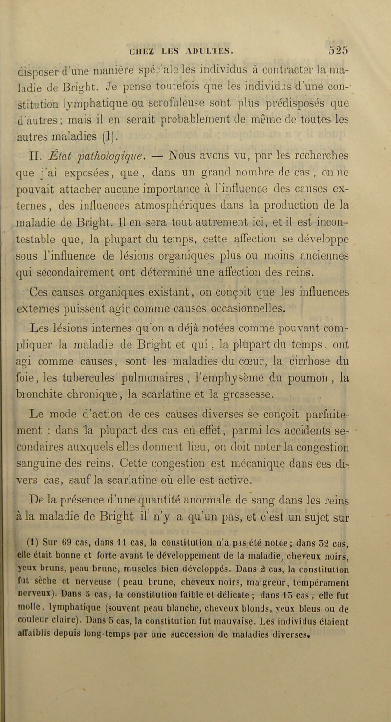 (;iii;z Li:s adii.tks. disposer d’une manière spé:- ale les individus à contracter la ma- ladie de Bright. Je pense toutefois que les individus d’une con-- stitution lymphatique ou scrofuleuse soiit plus prédisposés que d'autres; mais il en serait probablenicnt de même de toutes les autres maladies (1). IL État imlholocjique. — Nous avons vu, par les recherches que j’ai exposées, que, dans un grand nombre de cas , on ne pouvait attacher aucune importance à l’inlluence des causes ex- ternes , des influences atmosphériques dans la production de la maladie de Bright. Il en sera tout autrement ici, et il est incon- testable que, la plupart du temps, cette affection se développe sous l’influence de lésions organiques plus ou moins anciennes qui secondairement ont déterminé une affection des reins. Ces causes organiques existant, on conçoit que les influences externes puissent agir comme causes occasionnelles. Les lésions internes qu’on a déjà notées comme pouvant com- 2Jliquer la maladie de Bright et qui, la plupart du temps, ont agi comme causes, sont les maladies du cœur, la cirrhose du foie, les tubercules pulmonaires, l’emphysème du poumon, la bronchite chronique, la scarlatine et la grossesse. Le mode d’action de ces causes diverses se conçoit parfaite- ment : dans la plupart des cas efi effet, parmi les accidents se- condaires auxquels elles donnent lieu, on doit noter la congestion sanguine des reins. Cette congestion est mécanique dans ces di- vers cas, sauf la scarlatine où elle est active. De la présence d’une quantité anormale de sang dans les reins à la maladie de Bright il n’y a qu’un pas, et c’est un sujet sur (I) Sur 69 cas, dans 11 cas, la conslitutiou n’a pas été notée; dans 52 cas, elle était bonne et forte avant le développement de la maladie, cheveux noirs, yeux bruns, peau brune, muscles bien développés. Dans 2 cas, la constitution fut sèche et nerveuse (peau brune, cheveux noirs, maigreur, tempérament nerveux). Dans 3 cas, la constitution faible et délicate ; dans 15 cas, elle fut molle, lymphatique (souvent peau blanche, cheveux blonds, yeux bleus ou de couleur claire). Dans 5 cas, la constitution fut mauvaise. Les individus étaient alfaiblis depuis long-temps par une succession de maladies diverses.